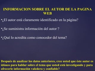 INFORMACION SOBRE EL AUTOR DE LA PAGINA
                  WEB
•¿El autor está claramente identificado en la página?

•¿Se suministra información del autor ?

•¿Qué lo acredita como conocedor del tema?




Después de analizar los datos anteriores, cree usted que éste autor es
idóneo para hablar sobre el tema que usted está investigando y para
ofrecerle información valedera y confiable?
 