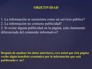 OBJETIVIDAD


1. La información se suministra como un servicio público?
2. La información no contiene publicidad?
3. Si existe alguna publicidad en la página, está claramente
diferenciada del contenido informativo?




Después de analizar los datos anteriores, cree usted que ésta página
recibe algún beneficio económico por la información que está
publicando o no?
 