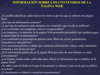 INFORMACIÓN SOBRE LOS CONTENIDOS DE LA
                       PAGINA WEB

¿Es posible identificar cuáles fueron los motivos por los que se elaboró esta página
Web?
¿Qué tipo de información contiene?
¿A qué tipo de audiencia están dirigidos los contenidos que en ella se publican?
¿Los contenidos son completos, claros y comprensibles?
¿Las imágenes y contenidos de la página Web pretenden persuadirlo que puedan sesgar
la objetividad de la información?
¿Los contenidos se presentan de manera clara, libres de errores gramaticales,
ortográficos y tipográficos?
¿Si se presentan gráficas y tablas que contienen información o datos, están claramente
rotuladas y son fáciles de leer?
¿Si la información publicada en la página Web proviene de otras fuentes, se citan
correctamente?
¿Las fuentes citadas están calificadas para ofrecer la información que se publica en la
página Web?
¿Se indica tanto la fecha en la que el documento se elaboró, como en la que se publicó
en la Red?
¿El documento se elaboró o actualizó recientemente?
 