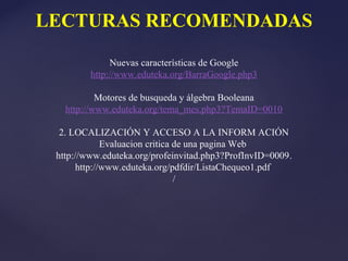 LECTURAS RECOMENDADAS

              Nuevas características de Google
         http://www.eduteka.org/BarraGoogle.php3

           Motores de busqueda y álgebra Booleana
   http://www.eduteka.org/tema_mes.php3?TemaID=0010

  2. LOCALIZACIÓN Y ACCESO A LA INFORM ACIÓN
              Evaluacion critica de una pagina Web
 http://www.eduteka.org/profeinvitad.php3?ProfInvID=0009.
       http://www.eduteka.org/pdfdir/ListaChequeo1.pdf
                                 /
 
