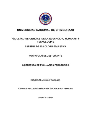 UNIVERSIDAD NACIONAL DE CHIMBORAZO
FACULTAD DE CIENCIAS DE LA EDUCACION, HUMANAS Y
TECNOLOGIAS
CARRERA DE PSICOLOGIA EDUCATIVA
PORTAFOLIO DEL ESTUDIANTE
ASIGNATURA DE EVALUACION PEDAGOGICA
ESTUDIANTE: JHOANNAVILLAMARIN
CARRERA: PSICOLOGIA EDUCATIVA VOCACIONAL Y FAMILIAR
SEMESTRE : 6TO
 