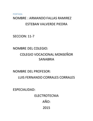 PORTADA
NOMBRE : ARMANDO FALLAS RAMIREZ
ESTEBAN VALVERDE PIEDRA
SECCION: 11-7
NOMBRE DEL COLEGIO:
COLEGIO VOCACIONAL MONSEÑOR
SANABRIA
NOMBRE DEL PROFESOR:
LUIS FERNANDO CORRALES CORRALES
ESPECIALIDAD:
ELECTROTECNIA
AÑO:
2015
 