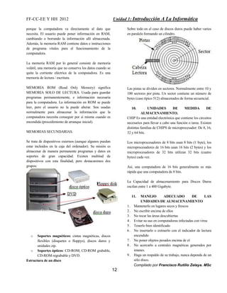 FF-CC-EE Y HH 2012 Unidad 1: Introducción A La Informática 
Compilado por Francisco Rutilio Zelaya. MSc 
12 
porque la computadora va directamente al dato que 
necesita. El usuario puede poner información en RAM, 
cambiando o borrando la información allí almacenada. 
Además, la memoria RAM contiene datos e instrucciones 
de programa vitales para el funcionamiento de la 
computadora. 
La memoria RAM por lo general consiste de memoria 
volátil, una memoria que no conserva los datos cuando se 
quita la corriente eléctrica de la computadora. Es una 
memoria de lectura / escritura. 
MEMORIA ROM (Read Only Memory) significa 
MEMORIA SOLO DE LECTURA. Usada para guardar 
programas permanentemente, e información necesaria 
para la computadora. La información en ROM se puede 
leer, pero el usuario no la puede alterar. Son usadas 
normalmente para almacenar la información que la 
computadora necesita conseguir por sí misma cuando es 
encendida (procedimiento de arranque inicial). 
MEMORIAS SECUNDARIAS. 
Se trata de dispositivos externos (aunque algunos puedan 
estar incluidos en la caja del ordenador). Su misión es 
almacenar de manera permanente programas y datos en 
soportes de gran capacidad. Existen multitud de 
dispositivos con esta finalidad, pero destacaremos dos 
grupos: 
o Soportes magnéticos: cintas magnéticas, discos 
flexibles (disquetes o floppys), discos duros y 
unidades zip. 
o Soportes ópticos: CD-ROM, CD-ROM grabable, 
CD-ROM regrabable y DVD. 
Estructura de un disco 
Sobre todo en el caso de discos duros puede haber varios 
en paralelo formando un cilindro. 
Las pistas se dividen en sectores. Normalmente entre 10 y 
100 sectores por pista. Un sector contiene un número de 
bytes (caso típico 512) almacenados de forma secuencial. 
10. UNIDADES DE MEDIDA DE 
ALMACENAMIENTO. 
CHIP Es una entidad electrónica que contiene los circuitos 
necesarios para llevar a cabo una función o tarea. Existen 
distintas familias de CHIPS de microprocesador: De 8, 16, 
32 y 64 bits. 
Los microprocesadores de 8 bits usan 8 bits (1 byte), los 
microprocesadores de 16 bits usan 16 bits (2 bytes) y los 
microprocesadores de 32 bits utilizan 32 bits (cuatro 
bytes) cada vez. 
Así, una computadora de 16 bits generalmente es más 
rápida que una computadora de 8 bits. 
La Capacidad de almacenamiento para Discos Duros 
oscilan entre 1 a 400 Gigabyte. 
11. MANEJO ADECUADO DE LAS 
UNIDADES DE ALMACENAMIENTO 
1 . Mantenerlo en lugares secos y frescos 
2 . No escribir encima de ellos 
3 . No tocar las áreas descubiertas 
4 . Evitar su uso en computadoras infectadas con virus 
5 . Tenerlo bien identificado 
6 . No insertarlo o extraerlo con el indicador de lectura 
encendido 
7 . No poner objetos pesados encima de el 
8 . No acercarlo a centrales magnéticas generados por 
imanes. 
9 . Haga un respaldo de su trabajo, nunca dependa de un 
sólo disco. 
 