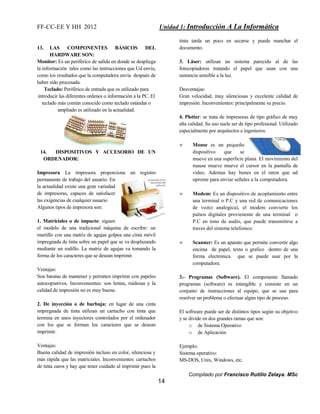 FF-CC-EE Y HH 2012 Unidad 1: Introducción A La Informática 
Compilado por Francisco Rutilio Zelaya. MSc 
14 
13. LAS COMPONENTES BÁSICOS DEL 
HARDWARE SON: 
Monitor: Es un periférico de salida en donde se despliega 
la información tales como las instrucciones que Ud envía, 
como los resultados que la computadora envía después de 
haber sido procesada. 
Teclado: Periférico de entrada que es utilizado para 
introducir las diferentes ordenes o información a la PC. El 
teclado más común conocido como teclado estándar o 
ampliado es utilizado en la actualidad. 
14. DISPOSITIVOS Y ACCESORIO DE UN 
ORDENADOR: 
Impresora La impresora proporciona un registro 
permanente de trabajo del usuario. En 
la actualidad existe una gran variedad 
de impresoras, capaces de satisfacer 
las exigencias de cualquier usuario 
Algunos tipos de impresora son: 
1. Matriciales o de impacto: siguen 
el modelo de una tradicional máquina de escribir: un 
martillo con una matriz de agujas golpea una cinta móvil 
impregnada de tinta sobre un papel que se va desplazando 
mediante un rodillo. La matriz de agujas va tomando la 
forma de los caracteres que se desean imprimir. 
Ventajas: 
Son baratas de mantener y permiten imprimir con papeles 
autocopiativos. Inconvenientes: son lentas, ruidosas y la 
calidad de impresión no es muy buena. 
2. De inyección o de burbuja: en lugar de una cinta 
impregnada de tinta utilizan un cartucho con tinta que 
termina en unos inyectores controlados por el ordenador 
con los que se forman los caracteres que se desean 
imprimir. 
Ventajas: 
Buena calidad de impresión incluso en color, silenciosa y 
más rápida que las matriciales. Inconvenientes: cartuchos 
de tinta caros y hay que tener cuidado al imprimir pues la 
tinta tarda un poco en secarse y puede manchar el 
documento. 
3. Láser: utilizan un sistema parecido al de las 
fotocopiadoras tratando el papel que usan con una 
sustancia sensible a la luz. 
Desventajas: 
Gran velocidad, muy silenciosas y excelente calidad de 
impresión. Inconvenientes: principalmente su precio. 
4. Plotter: se trata de impresoras de tipo gráfico de muy 
alta calidad. Su uso suele ser de tipo profesional. Utilizado 
especialmente por arquitectos e ingenieros. 
 Mouse es un pequeño 
dispositivo que se 
mueve en una superficie plana. El movimiento del 
mause mueve mueve el cursor en la pantalla de 
video. Ademas hay bones en el raton que ud 
oprome para enviar señales a la computadora. 
 Modem: Es un dispositivo de acoplamiento entre 
una terminal o P.C y una red de comunicaciones 
de voz(o analogica), el modem convierte los 
pulsos digitales provienente de una terminal o 
P.C en tono de audio, que puede transmitirse a 
traves del sistema telefonico. 
 Scanner: Es un aparato que permite convertir algo 
encima de papel, texto o grafico dentro de una 
forma electrónica que se puede usar por la 
computadora. 
3.- Programas (Software). El componente llamado 
programas (software) es intangible y consiste en un 
conjunto de instrucciones al equipo, que se usa para 
resolver un problema o efectuar algún tipo de proceso. 
El software puede ser de distintos tipos según su objetivo 
y se divide en dos grandes ramas que son: 
o de Sistema Operativo 
o de Aplicación 
Ejemplo: 
Sistema operativo: 
MS-DOS, Unix, Windows, etc. 
 