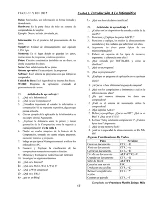 FF-CC-EE Y HH 2012 Unidad 1: Introducción A La Informática 
Compilado por Francisco Rutilio Zelaya. MSc 
17 
Datos: Son hechos, son información en forma limitada y 
desordenada. 
Hardware: Es la parte física de todo un sistema de 
computadoras, lo tangible. 
Ejemplo: Discos, teclado, circuitería, etc. 
Información: Es el producto del procesamiento de los 
datos. 
Megabyte: Unidad de almacenamiento que equivale 
1,024, byte. 
Memoria: Es el lugar donde se guardan los datos, 
instrucciones de programas y sistema operativo. 
Pistas: Círculos concéntricos invisibles en un disco, en 
donde se guardan los datos. 
Sector: Son subdivisiones de las pistas. 
Sistema operativo: Es un conjunto de programas 
Software: Es el sistema de programas con que trabaja un 
computador. 
Unidad de disco: Es el lugar donde se insertan los discos. 
WORD: Programa de aplicación orientado al 
procesamiento de textos. 
19. Actividades de aprendizaje 1 
1. ¿Qué es la Informática? 
2. ¿Qué es una Computadora? 
3. ¿Considera importante el estudio la informática o 
computación? Si su respuesta es positiva, diga en que 
piensa aplicarla. 
4. Cite un ejemplo de la aplicación de la informática en 
su campo laboral. Argumente. 
5. ¿Explique la diferencia entre la primer y tercer 
generación de la Computación, entre la segunda y 
cuarta generación? Use la tabla T. 
6. Diseñe un cuadro sinóptico de la historia de la 
Computación, tomando en cuenta origen; precursor, 
momento histórico y propósito. 
7. Indage en que época Nicaragua comenzó a utilizar los 
ordenadores o PC. 
8. Enumere y Explique la clasificación de las 
computadoras tomando en cuenta su función. 
9. Mencione y Explique las partes física del hardware 
10. Investigue los siguientes términos 
a.- ¿Qué es la Internet? 
b.- ¿Qué es la Web1, Web 2, Web 3? 
c.- ¿Qué la Web semántica? 
d.- ¿Qué es la URL? 
e.- ¿qué es un Blog? 
f.- ¿Qué son base de datos científicas? 
20. Actividades de aprendizaje 2 
1 . ¿Cuáles son los dispositivos de entrada y salida de de 
una PC? 
2 . Mencione y ¿Explique las partes del CPU? 
3 . Mencione y explique, los medios de almacenamiento 
secundarios y los cuidados que debe tener con ellos. 
4 . Argumente las cinco partes típicas de una 
microcomputadora? 
5 . Elabore un esquema de los tipos de memoria, 
argumente; la diferencia entre ellas?, 
6 . ¿Qué entiende por SOFTWARE y cómo se 
clasifican? 
7 . ¿Qué es un programa? 
8 . ¿Qué es programación? 
9 . ¿Explique un programa de aplicación en su quehacer 
diario? 
10. ¿A Qué se refiere el término lenguaje de máquina? 
11. ¿Qué son los compiladores e intérpretes y cuál es la 
diferencia entre ellos? 
12. ¿De qué manera almacena los datos una 
computadora? 
13. ¿Cuál es el sistema de numeración utiliza la 
computadora? 
14. ¿Qué significa ASCII? 
15. Defina y ejemplifique: ¿Qué es un BIT?, ¿Qué es un 
Bus? Y ¿Que es un BYTE? 
16. La frase "Estoy estudiando computación 1", ¿Cuántos 
bytes tiene? Argumente. 
17. ¿Qué es una memory flash? 
18. ¿cuál es la capacidad de almacenamiento en Kb, Mb, 
Gb? 
Algunas Combinaciones De Teclas 
Para Presione 
Crear un documento CTRL+U 
Abrir un documento CTRL+A 
Cerrar un documento CTRL+R 
Dividir un documento ALT+CTRL+V 
Guardar un documento CTRL+G 
Salir de Word ALT+F4 
Cancelar una acción ESC 
Deshacer una acción CTRL+Z 
Rehacer o repetir una 
CTRL+Y 
acción 
Centrar un párrafo CTRL+T 
 