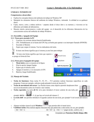 FF-CC-EE Y HH 2012 Unidad 1: Introducción A La Informática 
UNIDAD 2: WINDOWS XP 
Competencias a desarrollar: 
o Explica los conceptos básicos del ambiente de trabajo de Windows XP. 
o Manipula los elementos básicos del ambiente de trabajo Windows, valorando la utilidad en su quehacer 
Compilado por Francisco Rutilio Zelaya. MSc 
19 
diario 
o Copia, mueve, corta y ordena archivos / carpetas desde el disco duro a su memory y viceversa en las 
diferentes actividades de laboratorios. 
o Muestra interés, perseverancia y cuido del equipo en el desarrollo de los diferentes laboratorios de los 
conocimientos acerca del ambiente de trabajo Windows. 
2.1. Encendido y Apagado del Equipo 
2.1.1 Pasos para encender la PC 
1. Conectar a la corriente alterna batería/Estabilizador 
2. CPU. Probablemente en la fuente del CPU hay un botón para apretar o un interruptor llamado (POWER) 
3. Encender el Monitor 
4. Espere que cargue el sistema. Vea los indicadores del ratón. 
Si tiene esta forma significa que el sistema ya esta listo para trabajar 
Si tiene esta forma significa que tiene que esperar o 
se ponga en forma de listo 
2.1.2. Pasos para el apagado del equipo 
1. Menú inicio como se muestra en la figura 
2. Elija la opción Apagar Equipo 
3. Espere que el sistema cierre 
4. Apague el monitor y si es necesario el CPU 
5. Batería y luego Estabilizador. 
2.2. Manejo del Teclado: 
o Teclas de funciones: Estas teclas F1, F2, F3.… F12 permiten realizar funciones específicas en cada 
programa. Como por ejemplo, solicitar ayuda pulsando la tecla de función F1. 
o Teclas de movimiento del cursor: Las flechas tienen como objetivo permitir desplazarse bien 
sea en un documento como en el menú o una ventana. 
o Teclas especiales: La tecla alt Gr sirve para introducir el tercer carácter de una tecla, por 
ejemplo Alt Gr + = #, @ que hay en la tecla del número 2. 
o La tecla shift nos permite introducir el segundo carácter de una tecla, por ejemplo % de la tecla del número 
5. 
o Algunos teclados tienen la tecla Windows que permite abrir el menú inicio 
o Combinar teclas: Para realizar algunas funciones hay que pulsar dos o más teclas a la vez, por ejemplo. 
Alt + 162 = ó Alt + 64 = @ Ctrl. + v = pegar un doc., archivo, etc. 
 