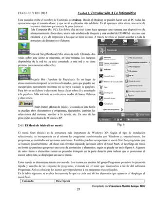 FF-CC-EE Y HH 2012 Unidad 1: Introducción A La Informática 
Esta pantalla recibe el nombre de Escritorio o Desktop. Desde el Desktop se pueden hacer con el PC todas las 
operaciones que el usuario desee, y que serán explicadas más adelante. En él aparecen entre otros, una serie de 
iconos o símbolos que merece la pena destacar: 
My Competer (Mi PC). Un doble clic en este icono hace aparecer una ventana con dispositivos de 
almacenamiento (disco duro, una o más unidades de disquete y una unidad de CD-ROM - en caso que 
existiera -) y/o de impresión a los que se tiene acceso. A través de ellos se puede acceder a toda la 
estructura de directorios y ficheros. 
Network Neighborhood (Mis sitios de red). Clicando dos 
veces sobre este icono se muestran, en una ventana, los recursos 
disponibles de la red (si se está conectado a una red y se tiene 
permiso para moverse sobre ella). 
Recycle Bin (Papelera de Reciclaje). Es un lugar de 
almacenamiento temporal de archivos borrados, pero que pueden ser 
recuperados nuevamente mientras no se haya vaciado la papelera. 
Para borrar un fichero o directorio basta clicar sobre él y arrastrarlo 
a la papelera. Más adelante se verán otros modos de borrar ficheros 
y directorios. 
Start Button (Botón de Inicio). Clicando en este botón 
se pueden abrir documentos y programas, ejecutarlos, cambiar las 
selecciones del sistema, acceder a la ayuda, etc. Es una de las 
principales novedades de Windows XP. 
Compilado por Francisco Rutilio Zelaya. MSc 
21 
2.4.1 El Menú de Inicio (Start menú) 
El menú Start (Inicio) es la estructura más importante de Windows XP. Según el tipo de instalación 
seleccionada, se incorporarán en el mismo los programas suministrados con Windows y, eventualmente, los 
programas ya instalados en versiones anteriores. También pueden incorporarse al menú Start los programas que 
se instalen posteriormente. Al clicar con el botón izquierdo del ratón sobre el botón Start, se despliega un menú 
en forma de persiana que posee una serie de contenidos o elementos, según se puede ver en la figura 6. Algunos 
de estos ítems o elementos tienen un pequeño triángulo en la parte derecha para indicar que al posicionar el 
cursor sobre éste, se desplegará un nuevo menú. 
Estos menús se denominan menús en cascada. Los iconos por encima del grupo Programas permiten la ejecución 
rápida y sencilla de un conjunto de programas, evitando así el tener que localizarlos a través del submenú 
Programas. Ahí se colocarán los iconos correspondientes a los programas más utilizados. 
En la tabla siguiente se explica brevemente lo que es cada uno de los elementos que aparecen al desplegar el 
menú Start. 
Comando Descripción 
Fig. 6 
 
