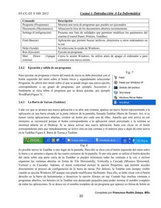 FF-CC-EE Y HH 2012 Unidad 1: Introducción A La Informática 
Comando Descripción 
Programs (Programas) Muestra una serie de programas que pueden ser ejecutados. 
Documents (Documentos) Almacena la lista de los documentos abiertos recientemente. 
Settings (Configuración) Presenta una lista de utilidades que permiten modificar los parámetros del 
sistema (Control Panel, Printers, TaskBar). 
Find (Buscar) Aplicación que permite buscar archivos, directorios u otros ordenadores en 
Fig. 7 
Compilado por Francisco Rutilio Zelaya. MSc 
Fig. 8 
22 
la red. 
Help (Ayuda) Se selecciona la ayuda de Windows. 
Run (Ejecutar) Ejecuta un programa. 
Shut Down (Apagar 
sistema) 
Cierra la sesión Windows. Se utiliza antes de apagar el ordenador o para 
comenzar una nueva sesión. 
2.4.2 Ejecución y salida de un programa 
Para ejecutar un programa a través del menú de inicio se debe presionar con el 
botón izquierdo del ratón sobre el botón inicio y seguidamente seleccionar 
Programa. Se abrirá otro menú sobre el que se puede elegir una nueva opción, 
correspondiente a un grupo de programas, por ejemplo Accesorios y 
finalmente se clica sobre el programa que se desea ejecutar, por ejemplo 
WordPad (Figura 7). 
2.4.3 La Barra de Tareas (Taskbar) 
Cada vez que se arranca una nueva aplicación o se abre una ventana, aparece un nuevo botón representando a la 
aplicación en una barra situada en la parte inferior de la pantalla, llamada Taskbar (Barra de Tareas). Así, si se 
tienen varias aplicaciones abiertas, existirá un botón por cada una de ellas. Aquella que esté activa en ese 
momento se reconocerá porque el botón correspondiente a la aplicación estará presionado y la ventana se 
mostrará abierta en el Desktop. Si se desea activar una nueva aplicación, basta con clicar en el botón 
correspondiente para que inmediatamente se active ésta en una ventana y el anterior pase a dejar de estar activa 
en la TaskBar.Figura 8. Barra de Tareas o Taskbar. 
Es posible mover la TaskBar a otro lugar de la pantalla. Para ello se clica con el botón izquierdo del ratón sobre 
la barra y se arrastra a alguno de las cuatro extremos de la pantalla. Si por otra parte se utiliza el botón derecho 
del ratón sobre una parte vacía de la TaskBar se pueden minimizar todas las ventanas a la vez, e incluso 
organizar las ventanas abiertas en forma de Tile Horizontally, Vertically y Cascade (Mosaico Horizontal, 
Vertical y en Cascada). Además, el menú contextual incluye la opción Properties, que permite acceder 
directamente al proceso de configuración de la barra de tareas. Por defecto, la Taskbar está siempre visible 
cuando se ejecuta Windows XP aunque esto puede modificarse fácilmente. Para ello, se debe clicar con el botón 
derecho en la barra de herramientas y desactivar la opción Always on top. Cuando hay muchas ventanas o 
programas abiertos, los botones en la Taskbar son demasiado pequeños para poder mostrar el nombre completo 
de todas las aplicaciones. Si se desea ver el nombre completo de un programa que aparece en forma de botón en 
 