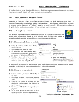 FF-CC-EE Y HH 2012 Unidad 1: Introducción A La Informática 
la TaskBar, basta con mover el puntero del ratón sobre él y dejarlo quieto durante aproximadamente un segundo. 
Aparecerá una pequeña etiqueta en la que se mostrará el nombre completo. 
Para crear un icono o una carpeta en el Desktop debe clicarse sobre éste con el botón derecho del ratón, y a 
continuación, en el menú contextual que aparece, elegir New (nuevo y seleccione una de las opciones de las que 
se presentan (carpeta, documento de Word, etc.). Aparecerá un nuevo icono sobre el Desktop, correspondiente a 
la opción elegida. Para finalizar, bastará con darle un nombre al nuevo icono creado. 
Compilado por Francisco Rutilio Zelaya. MSc 
2.4.4. Creación de un icono en el Escritorio (Desktop) 
23 
2.4.5. Los iconos y los accesos directos 
Son pequeñas imágenes situadas en el escritorio de Windows XP. Al igual que los botones, los 
iconos tienen como objetivo ejecutar de forma inmediata algún programa. Para arrancar la 
aplicación asociada tienes que hacer un doble clic con el botón izquierdo del ratón. 
2.4.5.1. Cómo organizar los iconos del escritorio 
1. Sobre el Escritorio pincha con el botón 
derecho del ratón. 
2. Selecciona el menú organizar iconos. 
3. Al desplegarse este menú puedes elegir 
organizarlos por nombre, por tipo de icono, 
por tamaño, por fecha de modificación. 
4. También puedes activar la opción de 
organización automática que se encarga de 
alinear los iconos unos debajo de otros. 
Si deseas hacer una organización personalizada, puedes organizarlos como quieras arrastrándolos con el ratón. 
Para poder hacerlo la opción de organización automática ha de estar desactivada. 
2.4.5.2. Cómo crear un Acceso directo 
1. Sobre el Escritorio pinchar con el botón derecho 
del ratón. 
2. Seleccionar la opción Acceso directo del menú 
Nuevo. 
3. Aparecerá un cuadro de diálogo para que 
indiquemos el programa del cual queremos un 
acceso directo. 
4. Pinchar sobre el botón Examinar para buscar el 
programa. 
5. En la casilla Buscar en seleccionar la unidad 
deseada y buscar el archivo o carpeta deseada. 
 