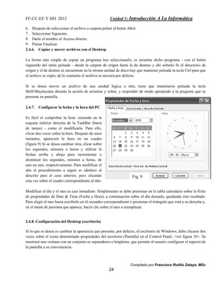FF-CC-EE Y HH 2012 Unidad 1: Introducción A La Informática 
6. Después de seleccionar el archivo o carpeta pulsar el botón Abrir. 
7. Seleccionar Siguiente. 
8. Darle el nombre al Acceso directo. 
9. Pulsar Finalizar 
2.4.6. Copiar y mover archivos con el Desktop 
La forma más simple de copiar un programa tras seleccionarlo, es arrastrar dicho programa - con el botón 
izquierdo del ratón pulsado - desde la carpeta de origen hasta la de destino y ahí soltarlo Si el directorio de 
origen y el de destino se encuentran en la misma unidad de disco hay que mantener pulsada la tecla Ctrl para que 
el archivo se copie; de lo contrario el archivo se moverá por defecto. 
Si se desea mover un archivo de una unidad lógica a otra, tiene que mantenerse pulsada la tecla 
Shift/Mayúsculas durante la acción de arrastrar y soltar, y responder de modo apropiado a la pregunta que se 
presenta en pantalla. 
Fig. 9 
Compilado por Francisco Rutilio Zelaya. MSc 
24 
2.4.7. Configurar la fecha y la hora del PC 
Es fácil el comprobar la hora -mirando en la 
esquina inferior derecha de la TaskBar (barra 
de tareas) - como el modificarla. Para ello, 
clicar dos veces sobre la hora. Después de unos 
instantes, aparecerá la hora en un cuadro 
(figura 9) Si se desea cambiar ésta, clicar sobre 
los segundos, minutos u horas y utilizar la 
fechas arriba y abajo para incrementar o 
disminuir los segundos, minutos u horas, de 
uno en uno, respectivamente. Para modificar el 
año el procedimiento a seguir es idéntico al 
descrito para el caso anterior, pero clicando 
esta vez sobre el cuadro correspondiente al año. 
Modificar el día y el mes es casi inmediato. Simplemente se debe presionar en la tabla calendario sobre la ficha 
de propiedades de Date & Time (Fecha y Hora), a continuación sobre el día deseado, quedando éste resaltado. 
Para elegir el mes basta escribirlo en el recuadro correspondiente o presionar el triángulo que está a su derecha y, 
en el menú de persiana que aparece, hacer clic sobre el mes a reemplazar. 
2.4.8. Configuración del Desktop (escritorio) 
Si lo que se desea es cambiar la apariencia que presenta, por defecto, el escritorio de Windows, debe clicarse dos 
veces sobre el icono denominado propiedades del escritorio (Pantalla) en el Control Panel, <ver figura 10>. Se 
mostrará una ventana con un conjunto se separadores o lengüetas, que permite al usuario configurar el aspecto de 
la pantalla a su conveniencia. 
 