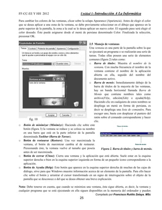 FF-CC-EE Y HH 2012 Unidad 1: Introducción A La Informática 
Para cambiar los colores de las ventanas, clicar sobre la solapa Apearance (Apariencia). Antes de elegir el color 
que se desea aplicar a una zona de la ventana, se debe previamente seleccionar en el dibujo que aparece en la 
parte superior de la pantalla, la zona a la cual se le desea aplicar un nuevo color. El segundo paso será elegir el 
color deseado. Éste puede asignarse desde el menú de persiana denominado Color. Finalizada la selección, 
presionar OK. 
Compilado por Francisco Rutilio Zelaya. MSc 
25 
2.5 Manejo de ventanas 
Una ventana es una parte de la pantalla sobre la que 
se ejecutará un programa o se realizarán una serie de 
tareas. Todas ellas poseen una serie de elementos 
comunes (figura 2) tales como: 
o Barra de títulos: Muestra el nombre de la 
ventana. Con mucha frecuencia el nombre de la 
ventana contiene el nombre de la aplicación 
abierta en ella, seguido del nombre del 
documento activo. 
o Barra de menús: Inmediatamente debajo de la 
barra de títulos de la mayoría de las ventanas, 
hay un banda horizontal llamada Barra de 
Menús que contiene nombres tales como 
archivo(Fil)e, edición(Edit) o ayuda(Help). 
Haciendo clic en cualquiera de estos nombres se 
despliega un menú en forma de persiana, es 
decir se despliega una lista de comandos. Para 
escoger uno, basta con desplazar el puntero del 
ratón sobre el comando correspondiente y hacer 
clic. 
fig. 10 
o Botón de minimizar (Minimize): Haciendo clic sobre este 
botón (figura 3) la ventana se reduce y se coloca su nombre 
en una barra que está en la parte inferior de la pantalla 
denominada Taskbar (Barra de Tareas). 
o Botón de restaurar (Restore): Una vez maximizada la 
ventana, el botón de maximizar cambia al de restaurar. 
Presionando éste, la ventana vuelve al tamaño que poseía 
antes de ser maximizada. 
o Botón de cerrar (Close): Cierra una ventana y la aplicación que está abierta. Suele estar en la esquina 
superior derecha o bien en la esquina superior izquierda en forma de un pequeño icono correspondiente a la 
aplicación. 
o Botón de Ayuda (Help): Este botón que aparece en la esquina superior derecha de muchas de las cajas de 
diálogo, sirve para que Windows muestre información acerca de un elemento de la pantalla. Para ello hacer 
clic sobre el botón y arrastrar el cursor transformado en un signo de interrogación sobre el objeto de la 
pantalla que se desconoce o del que se desea obtener una breve explicación. 
Nota: Debe tenerse en cuenta, que cuando se minimiza una ventana, ésta sigue abierta, es decir, la ventana y 
cualquier programa que se está ejecutando en ella siguen disponibles en la memoria del ordenador y pueden 
 