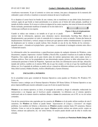 FF-CC-EE Y HH 2012 Unidad 1: Introducción A La Informática 
visualizarse nuevamente. Si por el contrario se cierra una ventana, ésta pasa a desaparecer de la memoria del 
ordenador y para volverla a visualizar es necesario arrancar de nuevo la aplicación. 
Si se desplaza el cursor hacia los bordes de una ventana, éste se transforma en una doble fecha (horizontal o 
vertical, según de qué borde se trate) permitiendo si se arrastra con el botón del ratón pulsado, modificar el 
tamaño de dicha ventana. Si el cursor se coloca en alguna de las cuatro esquinas, éste toma la forma de una doble 
flecha inclinada, permitiendo modificar el tamaño de los dos lados de la 
ventana que confluyen en esa esquina. 
Cuando se reduce una ventana a un tamaño en el que no se puede 
mostrar toda la información, aparecen unos elementos nuevos denominados Scrolling Bars (Barras de 
Desplazamiento), que permiten ver todo el contenido de la ventana sin variar su tamaño. Existen dos barras de 
desplazamiento: horizontal y vertical, aunque no tienen por qué aparecer ambas simultáneamente. La operación 
de desplazarse por la ventana se puede realizar, bien clicando en una de las dos flechas de los extremos – 
pequeño avance -, clicando en la propia barra - gran avance -, o arrastrando el rectángulo existente entre ellas a 
voluntad del usuario. 
La información sobre las características y especificaciones propias de cualquier elemento de Windows, como 
documentos, carpetas, impresoras e incluso TaskBar y Recicle Bin, se pueden visualizar en el cuadro de diálogo 
Properties. Este cuadro puede ser de gran interés antes de realizar operaciones tales como copiar, mover o 
eliminar archivos. Para ver las propiedades de una determinada carpeta, primero se debe seleccionar ésta y a 
continuación presionar el botón de Properties. Aparecerá una ficha con información acerca del tipo, ubicación, 
tamaño del archivo, nombre en el entorno DOS, día en que fue creado y el día en el que fue modificado por 
última vez. En el apartado de atributos se puede activar o desactivar diferentes atributos con las opciones Read 
Only (Sólo Lectura), Hidden (Oculto), Archive (Modificado) y System (Sistema). 
Compilado por Francisco Rutilio Zelaya. MSc 
26 
2.5. INICIACIÓN A WINDOWS 
En la actualidad existe gran variedad de Sistemas Operativos como pueden ser Windows 98, Windows NT, 
Linux, etc. 
Nosotros vamos a trabajar con el Sistema Operativo Windows XP Home Edition. El Sistema Operativo es una 
pieza imprescindible para nuestro ordenador ya que sin él este no puede funcionar 
Windows es un sistema operativo, es decir, el encargado de controlar y dirigir el ordenador, traduciendo las 
instrucciones a un lenguaje que el hardware puede comprender. La diferencia con el sistema operativo 
tradicional está en la manera intuitiva mediante dibujos o iconos de comunicarse con el PC en vez de teclear 
comandos. 
Una de las características más esperadas por los usuarios de Windows es la de poder utilizar nombres de más 8 
caracteres. En Windows un fichero se puede llamar “departamento de Lengua y Literatura” sin ningún 
problema. Los nombres de ficheros y directorios en Windows pueden contener hasta 255 caracteres, blancos 
incluidos. Como se verá en las páginas que siguen, Windows permite realizar una misma acción -copiar un 
fichero, arrancar una aplicación, etc.- de varias formas. El usuario puede decidir cuál de ellas le resulta más 
cómoda. 
 