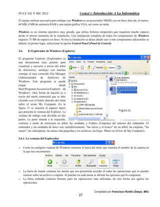 FF-CC-EE Y HH 2012 Unidad 1: Introducción A La Informática 
El equipo mínimo necesario para trabajar con Windows es un procesador 386DX con un disco duro de, al menos, 
60 MB, 4 MB de memoria RAM y una tarjeta gráfica VGA, así como un ratón 
Windows es un sistema operativo muy grande, que utiliza ficheros temporales que requieren mucho espacio 
desde el mismo momento de la instalación. Una instalación completa de todos los componentes de Windows 
requiere 75 Mb de espacio en disco. Si tras la instalación se desea añadir uno o más componentes adicionales se 
deberá, en primer lugar, seleccionar la opción Control Panel (Panel de Control) 
Compilado por Francisco Rutilio Zelaya. MSc 
27 
2.6. El Explorador de Windows (Explorer) 
El programa Explorer (Explorador) es 
una herramienta muy potente para 
visualizar y moverse a través del árbol 
de directorios; sustituye con muchas 
ventajas al muy conocido File Manager 
(Administrador de Archivos) de 
Windows. Este programa se puede 
cargar desde 
Start/Programs/Accesorios/Explorer de 
Windows/. Otra forma de hacerlo es a 
través del menú contextual que se abre 
clicando con el botón derecho del ratón 
sobre el icono My Computer. En la 
figura 11 se muestra el aspecto típico 
que presenta la ventana del Explorer. La 
ventana de trabajo está dividida en dos 
partes. La parte situada a la izquierda, 
contiene a modo de estructura en árbol, las unidades y Folders (Carpetas) del entorno del ordenador. El 
ordenador y las unidades de disco son, metafóricamente, “las raíces y el tronco” de un árbol, las carpetas, “las 
ramas”, las subcarpetas, las ramas más pequeñas y los archivos, las hojas. Menú ver (View de My Computer). 
2.6.1. La ventana del Explorador 
o Como en cualquier ventana de Windows tenemos la barra del título que muestra el nombre de la carpeta en 
la que nos encontramos 
o La barra de menús contiene los menús que nos permitirán acceder al todas las operaciones que se pueden 
realizar sobre un archivo o carpeta. Al pinchar en cada menú se abrirán las opciones que lo componen. 
o La barra estándar contiene botones para las operaciones más utilizadas, de esta forma nos agiliza las 
operaciones. 
 