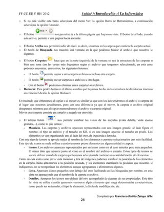 FF-CC-EE Y HH 2012 Unidad 1: Introducción A La Informática 
o Si no está visible esta barra selecciona del menú Ver, la opción Barra de Herramientas, a continuación 
Compilado por Francisco Rutilio Zelaya. MSc 
28 
selecciona la opción Estándar. 
o El botón nos permitirá ir a la última página que hayamos visto. El botón de al lado, cuando 
esta activo, permite ir una página hacia adelante. 
o El botón Arriba nos permitirá subir de nivel, es decir, situarnos en la carpeta que contiene la carpeta actual. 
o El botón de Búsqueda nos muestra una ventana en la que podemos buscar el archivo que nosotros le 
digamos. 
o El botón Carpetas hace que en la parte izquierda de la ventana se vea la estructura de las carpetas o 
bién una zona con las tareas más frecuentes según el archivo que tengamos seleccionado, en esta zona 
podemos encontrar, entre otros, los siguientes botones: 
- El botón permite copiar a otra carpeta archivos o incluso otra carpeta. 
- El botón permite mover carpetas o archivos u otro lugar. 
- Con el botón podremos eliminar una/s carpeta/s o archivo/s. 
o Deshacer. Para poder deshacer el último cambio que hayamos hecho en la estructura de directorios tenemos 
en el menú Edición, la opción Deshacer. 
El resultado que obtenemos al copiar o al mover es similar ya que con los dos tendremos el archivo o carpeta en 
el lugar que nosotros deseábamos, pero con una diferencia ya que al mover, la carpeta o archivo original 
desaparece mientras que al copiar mantendremos el archivo o carpeta original. 
Mover un elemento consiste en cortarlo y pegarlo en otro sitio. 
o El último botón nos permite cambiar las vistas de las carpetas (vista detalle, vista iconos 
grandes,...), como lo que vemos: 
- Mosaicos. Las carpetas y archivos aparecen representados con una imagen grande, al lado figura el 
nombre, el tipo de archivo y el tamaño en KB, si es una imagen aparece el tamaño en pixels. Los 
elementos se van organizando uno al lado del otro, de izquierda a derecha. 
Con este tipo de iconos se aprecia mejor el nombre de los elementos y permite seleccionarlos con más facilidad. 
Este tipo de iconos se suele utilizar cuando tenemos pocos elementos en alguna unidad o carpeta. 
- Iconos. Los archivos aparecen representados por un icono como en el caso anterior pero más pequeños. 
El único dato que aparece junto al icono es el nombre del archivo o carpeta. Estos tipos de iconos se 
suelen utilizar cuando la carpeta que tenemos seleccionada contiene una cantidad media de elementos 
Tanto en esta vista como en la vista mosaico y tira de imágenes podemos cambiar la posición de los elementos 
en la carpeta, basta arrastrarlos a la posición deseada, y los elementos mantienen la posición que nosotros le 
indiquemos, no se reorganizan los elementos aunque agreguemos o eliminemos algunos. 
- Lista. Aparecen iconos pequeños uno debajo del otro facilitando así las búsquedas por nombre, en esta 
vista no aparece más que el nombre de la carpeta o archivo. 
- Detalles. Aparecen los iconos uno debajo del otro acompañado de algunas de sus propiedades. Este tipo 
de vista se utiliza cuando queremos encontrar algún elemento que tenga determinadas características, 
como puede ser su tamaño, el tipo de elemento, la fecha de modificación, etc. 
 