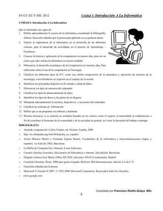 FF-CC-EE Y HH 2012 Unidad 1: Introducción A La Informática 
Compilado por Francisco Rutilio Zelaya. MSc 
3 
UNIDAD I: Introducción A La Informática 
Que el alumnado sea capaz de: 
1. Definir adecuadamente la ciencia de la informática consultando la bibliografía, 
folletos, fascículos editados por la prensa para aplicarlo en su quehacer diario. 
2. Valorar la importancia de la informática en el desarrollo de las diferentes 
ciencias, para el desarrollo de actividades en el proceso de Aprendizaje – 
Enseñanza. 
3. Conocer la historia y aplicación de la computación en nuestro días, para ser un 
critico que sabe utilizar la informática en nuestra realidad 
4. Diferenciar el desarrollo tecnológico de la Computación en nuestros días, Para 
reflexionar sobre el uso de la computación en Nicaragua 
5. Clasificar los diferentes tipos de P.C, como una sólida comprensión de la naturaleza y operación de sistemas de la 
tecnología, convirtiéndolos en expertos en el empleo de la misma. 
6. Identificar los principales dispositivos de entrada y salida de datos. 
7. Diferenciar los tipos de memoria del ordenador 
8. Clasificar los tipos de almacenamiento de datos 
9. Identificar los tipos de discos y las partes de un disquete 
10. Manipular adecuadamente la memory, dispositivos y accesorios del ordenador. 
11. Clasificar los sistemas de información 
12. Definir que es un programa, un software y hardware 
13. Mostrar eficiencia, si se sustenta en actitudes basadas en los valores como el respeto, la honestidad, la colaboración, a 
fin de contribuir al bienestar de la comunidad y de la sociedad en general, así como la discusión del trabajo a entregar 
BIBLIOGRAFÍA 
o Aprende computación/ Carlos Gispert, ed. Oceano, España, 2006. 
o http://es.wikipedia.org/wiki/Wikipedia_en_español 
o Arturo Moreno Martín y Fernando Espona Bauret, Vocabulario de la informática y telecomunicaciones (ingles y 
español). 1er Edición 2002, Barcelona 
o La Biblia de Computación e Internet, Lexus Ediciones 
o Carmelo Sánchez González, Diccionario de Informática e internet. 2da edición, Barcelona 
o Delgado Cabrera José María, Office XP 2002, ediciones ANAYA multimedia, Madrid 
o Crumlish Christian, Word 2000 para gente ocupada, McGraw-Hill Interamericana, edición S.A de C.V. 
o Fascículos editados por la prensa 
o Microsoft ® Encarta ® 2007. © 1993-2006 Microsoft Corporation. Reservados todos los derechos. 
o www.google.com 
 
