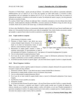 FF-CC-EE Y HH 2012 Unidad 1: Introducción A La Informática 
Clicando en el botón Name - opción activada por defecto - los nombres de los archivos se presentan ordenados 
alfabéticamente, de la A hasta la Z. Si se clica una segunda vez sobre dicho botón, se invertirá el orden, 
presentándose esta vez ordenados los ficheros de la Z a la A. Si se clica sobre el botón Size, los archivos se 
ordenarán por tamaño y el nombre no será tenido en cuenta. Se colocarán de menor a mayor y con otra pulsación 
del ratón se invertirá el orden. 
Si se pulsa el botón Type se obtiene un orden por Tipo o extensión, consistente en las tres últimas letras detrás 
del punto. Tradicionalmente indicaba en MS-DOS y versiones anteriores de Windows el tipo de archivo de que 
se trataba. Dentro de los archivos del mismo tipo, se ordenarán alfabéticamente. 
Al clicar sobre Modified los ficheros se presentarán ordenados según la fecha en la que fueron modificados por 
última vez. Esto permitirá localizar archivos por orden de antigüedad. Este criterio resulta conveniente cuando, 
por ejemplo, se quieren borrar todos los archivos anteriores a una determinada fecha. 
Compilado por Francisco Rutilio Zelaya. MSc 
30 
2.6.4 Copiar archivos o carpetas 
1. Seleccionamos el elemento a copiar. 
2. Pulsamos el botón Copiar a que abrirá una nueva 
ventana titulada Copiar elementos. Si no tenemos este 
botón en la barra de herramientas iremos al menú 
Edición y seleccionaremos Copiar a la carpeta... 
3. Buscaremos la carpeta donde vayamos a copiar el 
elemento seleccionado. El funcionamiento es igual al 
del explorador de Windows. Si pulsamos en la + que aparece a la izquierda desplegaremos la carpeta. 
4. Una vez seleccionada la carpeta pulsaremos Copiar. 
5. En el caso de no tener creada la carpeta donde vamos a copiar la información pulsaremos Crear nueva 
Carpeta, escribiremos su nuevo nombre y pulsaremos Aceptar. 
6. En la barra de menú clicamos la opción<pegar> y de esta forma hemos copiado el archivo o carpeta deseada. 
2.6.5. Mover Carpetas o Archivos 
Mover una carpeta o archivo significa copiar el elemento a su destino y después eliminarlo de su posición inicial. 
Los pasos a seguir son muy similares. 
1. Pulsaremos el botón <Mover> a que abrirá una nueva ventana titulada Mover elementos. 
2. Buscaremos la carpeta donde vayamos a mover el elemento seleccionado. 
3. Una vez seleccionada la carpeta pulsaremos Mover. 
4. En el caso de no tener creada la carpeta donde vamos a mover la información pulsaremos Crear mueva 
Carpeta. 
5. Escribiremos el nuevo nombre a la carpeta. 
6. Pulsaremos Aceptar. 
7. En la barra de menú clicamos la opción<pegar> y de esta forma hemos movido el archivo o carpeta deseada. 
Nota: Tanto si movemos o copiamos una carpeta o archivo puede suceder que el nombre de alguna/o de 
ellas/os coincida con el nombre de alguna carpeta o archivo del destino, en ese caso Windows preguntará si 
queremos reemplazar el archivo o la carpeta existente por el otro archivo o carpeta nuevo/a. Cuando copiamos o 
movemos una carpeta se copia o mueve todo su contenido. 
 