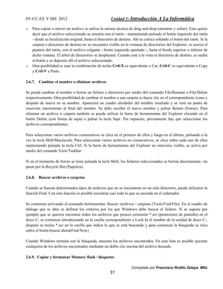 FF-CC-EE Y HH 2012 Unidad 1: Introducción A La Informática 
o Para copiar o mover un archivo se utiliza la misma técnica de drag and drop (arrastrar y soltar). Esto quiere 
decir que el archivo seleccionado se arrastra con el ratón - manteniendo pulsado el botón izquierdo del ratón 
- desde su localización original, hasta el directorio de destino. Ahí se coloca soltando el botón del ratón. Si la 
carpeta o directorio de destino no se encuentra visible en la ventana de directorios del Explorer, se acerca el 
puntero del ratón, con el archivo colgante - botón izquierdo apretado -, hasta el borde superior o inferior de 
dicha ventana. El árbol de directorios se desplazará. Cuando esté a la vista el directorio de destino, se suelta 
el botón y se deposita allí el archivo seleccionado. 
o Otra posibilidad es usar la combinación de teclas Crtl-X es equivalente a Cut, Crtl-C es equivalente a Copy 
Compilado por Francisco Rutilio Zelaya. MSc 
31 
y Crtl-V a Paste. 
2.6.7. Cambiar el nombre o eliminar archivos 
Se puede cambiar el nombre o borrar un fichero o directorio por medio del comando File/Rename o File/Delete 
respectivamente. Otra posibilidad de cambiar el nombre a una carpeta es hacer clic en el correspondiente icono y 
después de nuevo en su nombre. Aparecerá un cuadro alrededor del nombre resaltado y se verá un punto de 
inserción intermitente al final del nombre. Se debe escribir el nuevo nombre y pulsar Return (Entrar). Para 
eliminar un archivo o carpeta también se puede utilizar la barra de herramientas del Explorer clicando en el 
botón Delete (con forma de aspa) o pulsar la tecla Supr. Por supuesto, previamente hay que seleccionar los 
archivos correspondientes. 
Para seleccionar varios archivos consecutivos se clica en el primero de ellos y luego en el último, pulsando a la 
vez la tecla Shift/Mayúscula. Para seleccionar varios archivos no consecutivos, se clica sobre cada uno de ellos 
manteniendo pulsada la tecla Ctrl. Si la barra de herramientas del Explorer no estuviera visible, se activa por 
medio del comando View/Taskbar. 
Si en el momento de borrar se tiene pulsada la tecla Shift, los ficheros seleccionados se borran directamente, sin 
pasar por la Recycle Bin (Papelera). 
2.6.8. Buscar archivos o carpetas 
Cuando se buscan determinados tipos de archivos que no se encuentran en un solo directorio, puede utilizarse la 
función Find. Con esta función es posible encontrar casi todo lo que se esconde en el ordenador. 
Se comienza activando el comando herramientas /buscar /archivos / carpetas (Tools/Find/File). En el cuadro de 
diálogo que se abre se definen los criterios por los que Windows debe buscar el fichero. Si se supone por 
ejemplo que se quieren encontrar todos los archivos que poseen extensión *.scr (protectores de pantalla) en el 
disco C, se comienza introduciendo en la casilla correspondiente a Look In el nombre de la unidad de disco C:, 
después se teclea *.scr en la casilla que indica lo que se está buscando y para comenzar la búsqueda se clica 
sobre el botón buscar ahora(Find Now) 
Cuando Windows termina con la búsqueda, muestra los archivos encontrados. En esta lista es posible ejecutar 
cualquiera de los archivos encontrados mediante un doble clic encima del archivo deseado. 
2.6.9. Copiar y formatear Memory flash / disquetes 
 