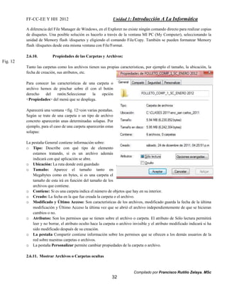 FF-CC-EE Y HH 2012 Unidad 1: Introducción A La Informática 
A diferencia del File Manager de Windows, en el Explorer no existe ningún comando directo para realizar copias 
de disquetes. Una posible solución es hacerlo a través de la ventana MI PC (My Computer), seleccionando la 
unidad de Memory flash /disquetes y eligiendo el comando File/Copy. También se pueden formatear Memory 
flash /disquetes desde esta misma ventana con File/Format. 
Tanto las carpetas como los archivos tienen sus propias caracteristicas, por ejemplo el tamaño, la ubicación, la 
fecha de creación, sus atributos, etc. 
o Contiene: Si es una carpeta indica el número de objetos que hay en su interior. 
o Creado: La fecha en la que fue creada la carpeta o el archivo. 
o Modificado y Último Acceso: Son características de los archivos, modificado guarda la fecha de la última 
modificación y Último Acceso la última vez que se abrió el archivo independientemente de que se hicieran 
cambios o no. 
o Atributos: Son los permisos que se tienen sobre el archivo o carpeta. El atributo de Sólo lectura permitirá 
leer y no borrar, el atributo oculto hace la carpeta o archivo invisible y el atributo modificado indicará si ha 
sido modificado después de su creación. 
o La pestaña Compartir contiene información sobre los permisos que se ofrecen a los demás usuarios de la 
Compilado por Francisco Rutilio Zelaya. MSc 
2.6.10. Propiedades de las Carpetas y Archivos: 
Para conocer las características de una carpeta o 
archivo hemos de pinchar sobre él con el botón 
derecho del ratón.Seleccionar la opción 
<Propiedades> del menú que se desplega. 
Aparecerá una ventana <fig. 12>con varias pestañas. 
Según se trate de una carpeta o un tipo de archivo 
concreto aparecerán unas determinadas solapas. Por 
ejemplo, para el caso de una carpeta aparecerán estas 
solapas: 
La pestaña General contiene información sobre: 
o Tipo: Describe con qué tipo de elemento 
estamos tratando, si es un archivo además 
indicará con qué aplicación se abre. 
o Ubicación: La ruta donde está guardado 
o Tamaño: Aparece el tamaño tanto en 
Megabytes como en bytes, si es una carpeta el 
tamaño de esta irá en función del tamaño de los 
archivos que contiene. 
32 
red sobre nuestras carpetas o archivos. 
o La pestaña Personalizar permite cambiar propiedades de la carpeta o archivo. 
2.6.11. Mostrar Archivos o Carpetas ocultas 
Fig. 12 
 