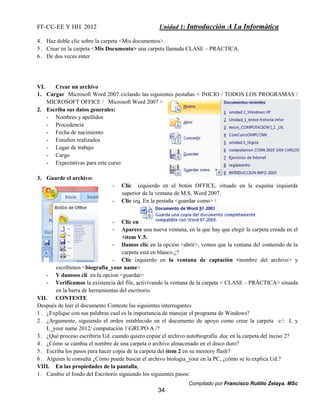 FF-CC-EE Y HH 2012 Unidad 1: Introducción A La Informática 
4. Haz doble clic sobre la carpeta <Mis documentos>. 
5. Crear en la carpeta <Mis Documento> una carpeta llamada CLASE – PRÁCTICA. 
6. De dos veces enter 
VI. Crear un archivo 
1. Cargar Microsoft Word 2007 ciclando las siguientes pestañas < INICIO / TODOS LOS PROGRAMAS / 
Compilado por Francisco Rutilio Zelaya. MSc 
MICROSOFT OFFICE / Microsoft Word 2007 > 
34 
2. Escriba sus datos generales: 
- Nombres y apellidos 
- Procedencia 
- Fecha de nacimiento 
- Estudios realizados 
- Lugar de trabajo 
- Cargo 
- Expectativas para este curso 
3. Guarde el archivo: 
- Clic izquierdo en el botón OFFICE, situado en la esquina izquierda 
superior de la ventana de M.S. Word 2007. 
- Clic izq. En la pestaña <guardar como>  
- Clic en 
- Aparece una nueva ventana, en la que hay que elegir la carpeta creada en el 
+item V.5. 
- Damos clic en la opción <abrir>, vemos que la ventana del contenido de la 
carpeta está en blanco.¿? 
- Clic izquierdo en la ventana de captación <nombre del archivo> y 
escribimos <biografia_your name> 
- Y damoos cli en la opcion <guardar> 
- Verificamos la existencia del file, activivando la ventana de la carpeta < CLASE – PRÁCTICA> situada 
en la barra de herramientas del escritorio. 
VII. CONTESTE 
Después de leer el documento Conteste las siguientes interrogantes 
1. ¿Explique con sus palabras cual es la importancia de manejar el programa de Windows? 
2. ¿Argumente, siguiendo el orden establecido en el documento de apoyo como crear la carpeta c: L y 
L_your name 2012/ computación 1GRUPO A /? 
3. ¿Qué proceso escribiría Ud. cuando quiero copiar el archivo autobiografía .doc en la carpeta del inciso 2? 
4. ¿Cómo se cambia el nombre de una carpeta o archivo almacenado en el disco duro? 
5. Escriba los pasos para hacer copia de la carpeta del ítem 2 en su memory flash? 
6. Alguien le consulta ¿Cómo puede buscar el archivo biología_your en la PC, ¿cómo se lo explica Ud.? 
VIII. En las propiedades de la pantalla, 
1. Cambie el fondo del Escritorio siguiendo los siguientes pasos: 
 