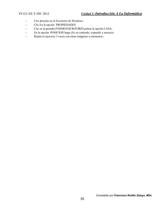 FF-CC-EE Y HH 2012 Unidad 1: Introducción A La Informática 
- Clic derecho en el Escritorio de Windows 
- Clic En la opción PROPIEDADES 
- Clic en la pestaña FONDO/ESCRITORIO pulsar la opción CASA. 
- En la opción POSICION haga clic en centrado, expandir y mosaico 
- Repita el ejercicio 3 veces con otras imágenes u elementos.. 
Compilado por Francisco Rutilio Zelaya. MSc 
35 
 