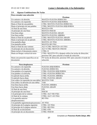 FF-CC-EE Y HH 2012 Unidad 1: Introducción A La Informática 
Compilado por Francisco Rutilio Zelaya. MSc 
37 
2.9. Algunas Combinaciones De Teclas 
Para extender una selección 
Presione 
Un carácter a la derecha MAYÚS+FLECHA DERECHA 
Un carácter a la izquierda MAYÚS+FLECHA IZQUIERDA 
Hasta el final de una palabra CTRL+MAYÚS+FLECHA DERECHA 
Hasta el principio de una palabra CTRL+MAYÚS+FLECHA IZQUIERDA 
Al final de una línea MAYÚS+FIN 
Al principio de una línea MAYÚS+INICIO 
Una línea abajo MAYÚS+FLECHA ABAJO 
Una línea arriba MAYÚS+FLECHA ARRIBA 
Hasta el final de un párrafo CTRL+MAYÚS+FLECHA ABAJO 
Hasta el principio de un párrafo CTRL+MAYÚS+FLECHA ARRIBA 
Una pantalla abajo MAYÚS+AV PÁG 
Una pantalla arriba MAYÚS+RE PÁG 
Hasta el final de una ventana ALT+CTRL+MAYÚS+AV PÁG 
Al principio de un documento ALT+CTRL+MAYÚS+INICIO 
Hasta incluir el documento entero CTRL+E 
Hasta un bloque vertical de texto CTRL+MAYÚS+F8 y después utilice las teclas de dirección; 
presione ESC para cancelar el modo de selección 
Hasta una posición específica en un 
documento 
F8+teclas de dirección; presione ESC para cancelar el modo de 
selección 
Para desplazarse Presione 
Un carácter a la izquierda FLECHA IZQUIERDA 
Un carácter a la derecha FLECHA DERECHA 
Una palabra a la izquierda CTRL+FLECHA IZQUIERDA 
Una palabra a la derecha CTRL+FLECHA DERECHA 
Un párrafo hacia arriba CTRL+FLECHA ARRIBA 
Un párrafo hacia abajo CTRL+FLECHA ABAJO 
Una celda a la izquierda (en una tabla) MAYÚS+TAB 
Una celda a la derecha (en una tabla) TAB 
Una línea hacia arriba FLECHA ARRIBA 
Una línea hacia abajo FLECHA ABAJO 
Al final de una línea FIN 
Al principio de una línea INICIO 
A la principio de la ventana CTRL+ALT+RE PÁG 
Al final de la ventana CTRL+ALT+AV PÁG 
A la pantalla anterior 
RE PÁG 
(desplazamiento) 
A la pantalla siguiente(desplazamiento) AV PÁG 
Al principio de la página siguiente CTRL+AV PÁG 
Al principio de la página anterior CTRL+RE PÁG 
Al final de un documento CTRL+FIN 
Al principio de un documento CTRL+INICIO 
 