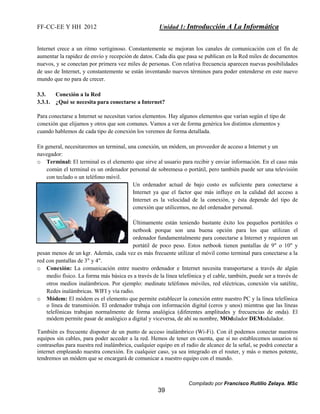 FF-CC-EE Y HH 2012 Unidad 1: Introducción A La Informática 
Internet crece a un ritmo vertiginoso. Constantemente se mejoran los canales de comunicación con el fin de 
aumentar la rapidez de envío y recepción de datos. Cada día que pasa se publican en la Red miles de documentos 
nuevos, y se conectan por primera vez miles de personas. Con relativa frecuencia aparecen nuevas posibilidades 
de uso de Internet, y constantemente se están inventando nuevos términos para poder entenderse en este nuevo 
mundo que no para de crecer. 
Para conectarse a Internet se necesitan varios elementos. Hay algunos elementos que varían según el tipo de 
conexión que elijamos y otros que son comunes. Vamos a ver de forma genérica los distintos elementos y 
cuando hablemos de cada tipo de conexión los veremos de forma detallada. 
En general, necesitaremos un terminal, una conexión, un módem, un proveedor de acceso a Internet y un 
navegador: 
o Terminal: El terminal es el elemento que sirve al usuario para recibir y enviar información. En el caso más 
común el terminal es un ordenador personal de sobremesa o portátil, pero también puede ser una televisión 
con teclado o un teléfono móvil. 
Un ordenador actual de bajo costo es suficiente para conectarse a 
Internet ya que el factor que más influye en la calidad del acceso a 
Internet es la velocidad de la conexión, y ésta depende del tipo de 
conexión que utilicemos, no del ordenador personal. 
Últimamente están teniendo bastante éxito los pequeños portátiles o 
netbook porque son una buena opción para los que utilizan el 
ordenador fundamentalmente para conectarse a Internet y requieren un 
portátil de poco peso. Estos netbook tienen pantallas de 9" o 10" y 
pesan menos de un kgr. Además, cada vez es más frecuente utilizar el móvil como terminal para conectarse a la 
red con pantallas de 3" y 4". 
o Conexión: La comunicación entre nuestro ordenador e Internet necesita transportarse a través de algún 
medio físico. La forma más básica es a través de la línea telefónica y el cable, también, puede ser a través de 
otros medios inalámbricos. Por ejemplo: medinate teléfonos móviles, red eléctricas, conexión vía satélite, 
Redes inalámbricas. WIFI y vía radio. 
o Módem: El módem es el elemento que permite establecer la conexión entre nuestro PC y la línea telefónica 
o línea de transmisión. El ordenador trabaja con información digital (ceros y unos) mientras que las líneas 
telefónicas trabajan normalmente de forma analógica (diferentes amplitudes y frecuencias de onda). El 
módem permite pasar de analógico a digital y viceversa, de ahí su nombre, MOdulador DEModulador. 
También es frecuente disponer de un punto de acceso inalámbrico (Wi-Fi). Con él podemos conectar nuestros 
equipos sin cables, para poder acceder a la red. Hemos de tener en cuenta, que si no establecemos usuarios ni 
contraseñas para nuestra red inalámbrica, cualquier equipo en el radio de alcance de la señal, se podrá conectar a 
internet empleando nuestra conexión. En cualquier caso, ya sea integrado en el router, y más o menos potente, 
tendremos un módem que se encargará de comunicar a nuestro equipo con el mundo. 
Compilado por Francisco Rutilio Zelaya. MSc 
3.3. Conexión a la Red 
3.3.1. ¿Qué se necesita para conectarse a Internet? 
39 
 