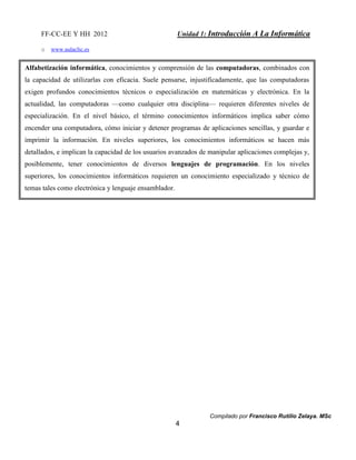 FF-CC-EE Y HH 2012 Unidad 1: Introducción A La Informática 
Compilado por Francisco Rutilio Zelaya. MSc 
4 
o www.aulaclic.es 
Alfabetización informática, conocimientos y comprensión de las computadoras, combinados con 
la capacidad de utilizarlas con eficacia. Suele pensarse, injustificadamente, que las computadoras 
exigen profundos conocimientos técnicos o especialización en matemáticas y electrónica. En la 
actualidad, las computadoras —como cualquier otra disciplina— requieren diferentes niveles de 
especialización. En el nivel básico, el término conocimientos informáticos implica saber cómo 
encender una computadora, cómo iniciar y detener programas de aplicaciones sencillas, y guardar e 
imprimir la información. En niveles superiores, los conocimientos informáticos se hacen más 
detallados, e implican la capacidad de los usuarios avanzados de manipular aplicaciones complejas y, 
posiblemente, tener conocimientos de diversos lenguajes de programación. En los niveles 
superiores, los conocimientos informáticos requieren un conocimiento especializado y técnico de 
temas tales como electrónica y lenguaje ensamblador. 
 
