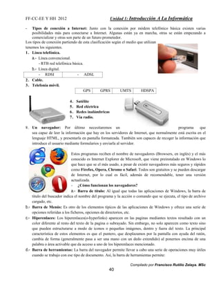 FF-CC-EE Y HH 2012 Unidad 1: Introducción A La Informática 
- Tipos de conexión a Internet: Junto con la conexión por módem telefónico básica existen varias 
posibilidades más para conectarse a Internet. Algunas están ya en marcha, otras se están empezando a 
comercializar y otras son parte de un futuro prometedor. 
Los tipos de conexión partiendo de esta clasificación según el medio que utilizan 
tenemos los siguientes. 
1. Línea telefónica. 
Compilado por Francisco Rutilio Zelaya. MSc 
40 
a.- Línea convencional. 
- RTB red telefónica básica. 
b.- Línea digital. 
- RDSI - ADSL 
2. Cable. 
3. Telefonía móvil. 
GPS GPRS UMTS HDSPA 
4. Satélite 
5. Red eléctrica 
6. Redes inalámbricas 
7. Vía radio. 
8. Un navegador: Por último necesitaremos un programa que 
sea capaz de leer la información que hay en los servidores de Internet, que normalmente está escrita en el 
lenguaje HTML, y presentarla en pantalla formateada. También son capaces de recoger la información que 
introduce el usuario mediante formularios y enviarla al servidor. 
Estos programas reciben el nombre de navegadores (Browsers, en inglés) y el más 
conocido es Internet Explorer de Microsoft, que viene preinstalado en Windows lo 
que hace que se el más usado, a pesar de existir navegadores más seguros y rápidos 
como Firefox, Opera, Chrome o Safari. Todos son gratuitos y se pueden descargar 
de Internet, por lo cual es fácil, además de recomendable, tener una versión 
actualizada. 
- ¿Cómo funcionan los navegadores? 
a.- Barra de título: Al igual que todas las aplicaciones de Windows, la barra de 
titulo del buscador indica el nombre del programa y la acción o comando que se ejecuta, el tipo de archivo 
cargado, etc. 
b.- Barra de Menús: Es otro de los elementos típicos de las aplicaciones de Windows y ofrece una serie de 
opciones referidas a los ficheros, opciones de directorios, etc. 
c.- Hiperenlaces: Los hiperenlaces(o-hyperlinks) aparecen en las paginas mediantes textos resultado con un 
color diferente al resto del texto de la pagina o subrayado. Sin embargo, no solo aparecen como texto sino 
que pueden estructurarse a modo de iconos o pequeñas imágenes, dentro y fuera del texto. La principal 
característica de estos elementos es que el puntero, que desplazamos por la pantalla con ayuda del ratón, 
cambia de forma (generalmente pasa a ser una mano con un dedo extendido) al ponernos encima de una 
palabra o área activable que da acceso a uno de los hiperenlaces mencionado. 
d.- Barra de herramientas: La barra del navegador permite llevar a cabo una serie de operaciones muy útiles 
cuando se trabajo con ese tipo de documento. Así, la barra de herramientas permite: 
 