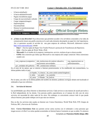 FF-CC-EE Y HH 2012 Unidad 1: Introducción A La Informática 
Compilado por Francisco Rutilio Zelaya. MSc 
41 
- Ir hacia atrás(back) 
- Ir hacia adelante(forward) 
- Pagina inicial(home page) 
- Cargar de nuevo(reload o refresh) 
- Cargar imágenes(images) 
- Imprimir(print) 
- Encontrar(find) 
- Detener la transferencia(stop) 
- Actualizar(f5) 
e.- ¿Cómo es una dirección?: Las direcciones que permiten acceder a los servidores conectados a las redes de 
comunicación tienen una grafía concreta en la cual cada elemento desempeña un papel de vital importancia. 
Así, si queremos acceder al servidor de una gran empresa de software, Microsoft, deberemos teclear: 
http://www.microsoft.com/; donde: 
- http:// : Son las siglas de Hyper Text Tranfer Protocol o protocolo de Transferencia de Hipertexto. 
- www : Son las siglas de Word, Wide y Web 
- Microsoft: Es el nombre de la empresa, institutucion, servicio, etcétera al que se desea acceder. 
- COM: Esla extensión que indica que Microsoft es una empresa del campo comercial. Otras extensiones 
usuales son: 
com_empresas (companies). edu_instituciones de carácter educativo, 
mayormente universidades. 
org_organizaciones no 
gubernamentales. 
gov_entidades del gobierno. Mil _instalaciones militares. 
En el resto de los países, que se unieron a Internet posteriormente, se ha establecido otra nomenclatura. La 
última palabra indica el país: 
es España fr_francia uk_reino unido (united kingdom) 
it_italia jp_japón au_australia 
ch_suiza ir Irlanda bo_bolivia 
Por lo tanto, con sólo ver la última palabra del nombre de dominio, podemos averiguar dónde está localizado el 
ordenador al que nos referimos. 
3.4. Servicios de Internet 
Las posibilidades que ofrece Internet se denominan servicios. Cada servicio es una manera de sacarle provecho a 
la Red independiente de las demás. Una persona podría especializarse en el manejo de sólo uno de estos 
servicios sin necesidad de saber nada de los otros. Sin embargo, es conveniente conocer todo lo que puede 
ofrecer Internet, para poder trabajar con lo que más nos interese. 
Hoy en día, los servicios más usados en Internet son: Correo Electrónico, World Wide Web, FTP, Grupos de 
Noticias, IRC y Servicios de Telefonía. 
3.4.1. Correo Electrónico: Este nos permite enviar cartas escritas con el ordenador a otras personas que 
tengan acceso a la Red. Las cartas quedan acumuladas en Internet hasta el momento en que se piden. Es entonces 
 