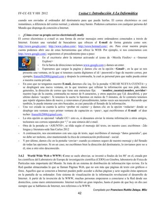 FF-CC-EE Y HH 2012 Unidad 1: Introducción A La Informática 
cuando son enviadas al ordenador del destinatario para que pueda leerlas. El correo electrónico es casi 
instantáneo, a diferencia del correo normal, y además muy barato. Podemos cartearnos con cualquier persona del 
Mundo que disponga de conexión a Internet. 
o ¿Cómo crear su propio correo electrónico(E-mail) 
El correo electrónico o e-mail es una forma de enviar mensajes entre ordenadores conectados a través de 
Internet. Existen una variedad de buscadores que ofrecen el E-mail de forma gratuita como son: 
http://www.google.com/; http://www.yahoo.com/; http://www.hotmail.com/; etc. Para crear nuestra propia 
cuenta podemos abrir uno de estas herramientas que ofrece la WEB. Por ejemplo, si nos conectamos con 
http://www.google.com/; seguiremos el procedimiento paso a paso: 
- En el excritorio abrir la internet activando el icono de <Mozila Firefox> o <Internet 
Compilado por Francisco Rutilio Zelaya. MSc 
42 
Explore> 
- En la barra de direcciones teclamos:www.google.com y damos un enter. 
- Esperamos que cargue la pagina y damos clic en la opción <Gmail>, en la que se nos 
presenta una ventana, en la que si tenemos cuenta digitamos el id / password o logo de nuestro correo, por 
ejemplo, franzelfe2008@gmail.com y después la contraseña, la cual es personal para que nadie pueda entrar 
a nuestra cuenta privada. 
- En caso que no tengamos nuestro E-mail, daremos clic izq. En la pestaña <CREAR NUEVA CUENTA> y 
se desplegará una nueva ventana, en la que tenemos que rellenar la información que nos pide, datos 
generales, la dirección de correo que tiene una estructura fija: <nombre_cuenta@nombre_servidor> 
nuestro logo de la cuenta, contraseña no menor de 8 caracteres, y otros aspectos que Ud. descubrirá, y por 
ultimo damos <acepto>. Si tenemos la suerte lo haremos en menos de 5 minutos, de lo contrario tenemos 
que repetir algunos datos de nuevo, y renovamos el procedimiento, tantas veces sea necesario. Recuerdo que 
también, lo puede intentar con otro buscador, es casi parecido el llenado de la información. 
- Una vez creada su cuenta la activa <probar mi cuenta> y damos clic en la opción <redactar> donde se 
desplego una ventana cuyo primer ventana de captación es <para>, aquí escribiremos el E-mail of dear 
techer: franzelfe2008@gmail.com, 
- La otra opción es opcional <añadir CC> esto es, si deseamos enviar la misma información a otros amigos, 
tecleamos sus correos separados por “;” es una sintaxis del e-mail. 
- Otra de la pestaña es <ASUNTO>, se tilda según el mensaje del texto, en nuestro caso; escribimos –2do 
lengua y literatura-sede San Carlos 2012 
- A continuación, nos encontramos con una caja de texto, aquí escribimos el mensaje “datos generales”, que 
no debe ser molesto, sino manteniendo la ética de comunicación profesional - social. 
- Y por último, damos clic en la pestaña <enviar> cuando ya estamos seguro de nuestro mensaje y del llenado 
de todas las opciones. Si en un caso, no escribimos bien la dirección del destinatario, lo enviamos pero no a 
él, sino a otro sitio desconocido. 
3.4.2 World Wide Web o WWW: Como se suele abreviar, se inventó a finales de los 80’ en el, creada por 
los científicos del Laboratorio de Europa de investigación científica (CERN) en Ginebra, laboratorio de Física de 
Partículas más importante del Mundo. Se trata de un sistema de distribución de información tipo revista. En la 
Red quedan almacenadas lo que se llaman Páginas Web, que no son más que páginas de texto con gráficos o 
fotos. Aquellos que se conecten a Internet pueden pedir acceder a dichas páginas y acto seguido éstas aparecen 
en la pantalla de su ordenador. Este sistema de visualización de la información revolucionó el desarrollo de 
Internet. A partir de la invención de la WWW, muchas personas empezaron a conectarse a la Red desde sus 
domicilios, como mero entretenimiento. Internet recibió un gran impulso, hasta el punto de que hoy en día casi 
siempre que se hablamos de Internet, nos referimos a la WWW. 
 