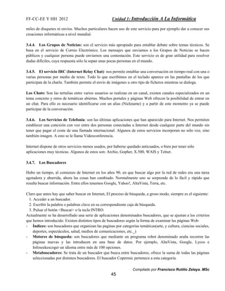 FF-CC-EE Y HH 2012 Unidad 1: Introducción A La Informática 
miles de disquetes ni envíos. Muchos particulares hacen uso de este servicio para por ejemplo dar a conocer sus 
creaciones informáticas a nivel mundial. 
3.4.4. Los Grupos de Noticias: son el servicio más apropiado para entablar debate sobre temas técnicos. Se 
basa en el servicio de Correo Electrónico. Los mensajes que enviamos a los Grupos de Noticias se hacen 
públicos y cualquier persona puede enviarnos una contestación. Este servicio es de gran utilidad para resolver 
dudas difíciles, cuya respuesta sólo la sepan unas pocas personas en el mundo. 
3.4.5. El servicio IRC (Internet Relay Chat): nos permite entablar una conversación en tiempo real con una o 
varias personas por medio de texto. Todo lo que escribimos en el teclado aparece en las pantallas de los que 
participan de la charla. También permite el envío de imágenes u otro tipo de ficheros mientras se dialoga. 
Los Chats: Son las tertulias entre varios usuarios se realizan en un canal, existen canales especializados en un 
tema concreto y otros de temáticas abiertas. Muchos portales y páginas Web ofrecen la posibilidad de entrar en 
un chat. Para ello es necesario identificarse con un alias (Nickname) y a partir de este momento ya se puede 
participar de la conversación. 
3.4.6. Los Servicios de Telefonía: son las últimas aplicaciones que han aparecido para Internet. Nos permiten 
establecer una conexión con voz entre dos personas conectadas a Internet desde cualquier parte del mundo sin 
tener que pagar el coste de una llamada internacional. Algunos de estos servicios incorporan no sólo voz, sino 
también imagen. A esto se le llama Videoconferencia. 
Internet dispone de otros servicios menos usados, por haberse quedado anticuados, o bien por tener sólo 
aplicaciones muy técnicas. Algunos de estos son: Archie, Gopher, X.500, WAIS y Telnet. 
Compilado por Francisco Rutilio Zelaya. MSc 
45 
3.4.7. Los Buscadores 
Hubo un tiempo, al comienzo de Internet en los años 90, en que buscar algo por la red de redes era una tarea 
agotadora y aburrida, ahora las cosas han cambiado. Normalmente uno se sorprende de lo fácil y rápido que 
resulta buscar información. Entre ellos tenemos Google, Yahoo!, AltaVista, Terra, etc. 
Claro que antes hay que saber buscar en Internet, El proceso de búsqueda, a groso modo, siempre es el siguiente: 
1. Acceder a un buscador. 
2. Escribir la palabra o palabras clave en su correspondiente caja de búsqueda. 
3. Pulsar el botón <Buscar> o la tecla INTRO. 
Actualmente se ha desarrollado una serie de aplicaciones denominados buscadores, que se ajustan a los criterios 
que hemos introducido. Existen distintos tipos de buscadores según la forma de examinar las páginas Web: 
- Índices: son buscadores que organizan las paginas por categorías temáticas(arte, y cultura, ciencias sociales, 
deportes, espectáculos, salud, medios de comunicaciones, etc._) 
- Motores de búsqueda: son buscadores que mediante un programa robot denominado araña recorren las 
páginas nuevas y las introducen en una base de datos. Por ejemplo, AltaVista, Google, Lycos e 
Infoseekescoger un idioma entre más de 100 opciones. 
- Metabuscadores: Se trata de un buscador que busca entre buscadores; ofrece la suma de todas las páginas 
seleccionadas por distintos buscadores. El buscador Copermic pertenece a esta categoría. 
 