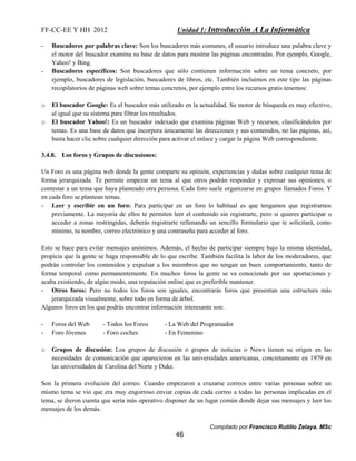 FF-CC-EE Y HH 2012 Unidad 1: Introducción A La Informática 
- Buscadores por palabras clave: Son los buscadores más comunes, el usuario introduce una palabra clave y 
el motor del buscador examina su base de datos para mostrar las páginas encontradas. Por ejemplo, Google, 
Yahoo! y Bing. 
- Buscadores específicos: Son buscadores que sólo contienen información sobre un tema concreto, por 
ejemplo, buscadores de legislación, buscadores de libros, etc. También incluimos en este tipo las páginas 
recopilatorios de páginas web sobre temas concretos, por ejemplo entre los recursos gratis tenemos: 
o El buscador Google: Es el buscador más utilizado en la actualidad. Su motor de búsqueda es muy efectivo, 
o El buscador Yahoo!: Es un buscador indexado que examina páginas Web y recursos, clasificándolos por 
temas. Es una base de datos que incorpora únicamente las direcciones y sus contenidos, no las páginas, así, 
basta hacer clic sobre cualquier dirección para activar el enlace y cargar la página Web correspondiente. 
Compilado por Francisco Rutilio Zelaya. MSc 
al igual que su sistema para filtrar los resultados. 
46 
3.4.8. Los foros y Grupos de discusiones: 
Un Foro es una página web donde la gente comparte su opinión, experiencias y dudas sobre cualquier tema de 
forma jerarquizada. Te permite empezar un tema al que otros podrán responder y expresar sus opiniones, o 
contestar a un tema que haya planteado otra persona. Cada foro suele organizarse en grupos llamados Foros. Y 
en cada foro se plantean temas. 
- Leer y escribir en un foro: Para participar en un foro lo habitual es que tengamos que registrarnos 
previamente. La mayoría de ellos te permiten leer el contenido sin registrarte, pero si quieres participar o 
acceder a zonas restringidas, deberás registrarte rellenando un sencillo formulario que te solicitará, como 
mínimo, tu nombre, correo electrónico y una contraseña para acceder al foro. 
Esto se hace para evitar mensajes anónimos. Además, el hecho de participar siempre bajo la misma identidad, 
propicia que la gente se haga responsable de lo que escribe. También facilita la labor de los moderadores, que 
podrán controlar los contenidos y expulsar a los miembros que no tengan un buen comportamiento, tanto de 
forma temporal como permanentemente. En muchos foros la gente se va conociendo por sus aportaciones y 
acaba existiendo, de algún modo, una reputación online que es preferible mantener. 
- Otros foros: Pero no todos los foros son iguales, encontrarás foros que presentan una estructura más 
jerarquizada visualmente, sobre todo en forma de árbol. 
Algunos foros en los que podrás encontrar información interesante son: 
- Foros del Web - Todos los Foros - La Web del Programador 
- Foro Jóvenes - Foro coches - En Femenino 
o Grupos de discusión: Los grupos de discusión o grupos de noticias o News tienen su origen en las 
necesidades de comunicación que aparecieron en las universidades americanas, concretamente en 1979 en 
las universidades de Carolina del Norte y Duke. 
Son la primera evolución del correo. Cuando empezaron a cruzarse correos entre varias personas sobre un 
mismo tema se vio que era muy engorroso enviar copias de cada correo a todas las personas implicadas en el 
tema, se dieron cuenta que sería más operativo disponer de un lugar común donde dejar sus mensajes y leer los 
mensajes de los demás. 
 