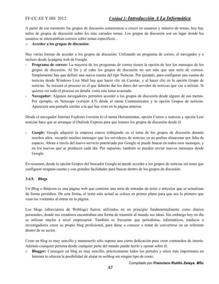 FF-CC-EE Y HH 2012 Unidad 1: Introducción A La Informática 
A partir de ese momento los grupos de discusión comenzaron a crecer en usuarios y número de temas, hoy hay 
miles de grupos de discusión sobre los más variados temas. Los grupos de discusión son un lugar donde los 
usuarios se intercambian correos sobre temas específicos. 
o Acceder a los grupos de discusión: 
Hay varias formas de acceder a los grupos de discusión: Utilizando un programa de correo, el navegador y o 
incluso desde la página web de Google. 
- Programa de correo: La mayoría de los programas de correo tienen la opción de leer los mensajes de los 
grupos de discusión. Al fin y al cabo los grupos de discusión no son más que una serie de correos. 
Simplemente hay que definir una nueva cuenta del tipo Noticias. Por ejemplo, para configurar una cuenta de 
noticias desde Windows Live Mail hay que hacer clic en Cuentas, y al hacer clic en la opción Grupo de 
noticias. Se iniciará el proceso en el que deberás dar los datos del servidor de noticias que vas a utilizar. Si 
quieres ver todo el proceso en detalle visita este tema avanzado. 
- Navegador: Algunos navegadores permiten acceder a los grupos de discusión desde alguno de sus menús. 
Por ejemplo, en Netscape (versión 4.5) desde el menú Communicator y la opción Grupos de noticias. 
Aparecerá una pantalla similar a la que has visto en la página anterior. 
Desde el navegador Internet Explorer (versión 6) el menú Herramientas, opción Correo y noticias y opción Leer 
noticias hace que se arranque el Outlook Express para que leamos los grupos de discusión desde él. 
- Google: Google adquirió la empresa estuvo trabajando en el tema de los grupos de discusión durante 
muchos años. recopiló muchos mensajes que los servidores de noticias ya no podían almacenar por falta de 
espacio. Ahora a través del nuevo servicio potenciado por Google se puede buscar en todos esos mensajes, y 
en los nuevos que se producen cada día. Por supuesto, también se pueden enviar nuevos mensajes desde 
Google. 
En resumen, desde la opción Grupos del buscador Google se puede acceder a los grupos de noticias sin tener que 
configurar ninguna cuenta y con grandes facilidades para buscar dentro de los grupos de discusión. 
Compilado por Francisco Rutilio Zelaya. MSc 
47 
3.4.9. Blogs 
Un Blog o Bitácora es una página web que contiene una serie de entradas de texto o artículos que se actualizan 
de forma periódica. De esta forma, el texto más actual se coloca en primer plano para que sea lo primero que 
vean los visitantes al entrar en la página. 
Los blogs (abreviatura de Weblogs) fueron utilizados en un principio fundamentalmente como diarios 
personales, donde sus creadores encontraban una forma de trasmitir al mundo sus ideas. Sin embargo hoy en día 
se utilizan mucho a nivel empresarial. También es frecuente que periodistas, informáticos, médicos o 
investigadores creen su propio blog profesional, para darse a conocer o tratar de convertirse en un referente 
dentro de su sector. 
Crear un blog es muy sencillo y mantenerlo sólo supone una cierta dedicación para crear contenidos de interés. 
Además cualquier persona desde cualquier parte del mundo puede leerlo y opinar sobre él. 
o Blogger: Conseguir un blog es muy sencillo, prácticamente todos los portales y sitios más importantes en 
Internet te ofrecen la posibilidad de alojar tu weblog sin ningún tipo de costo. 
 