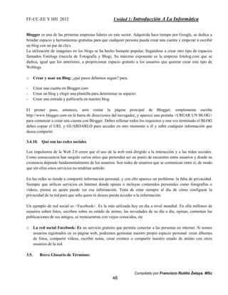 FF-CC-EE Y HH 2012 Unidad 1: Introducción A La Informática 
Blogger es una de las primeras empresas líderes en este sector. Adquirida hace tiempo por Google, se dedica a 
brindar espacio y herramientas gratuitas para que cualquier persona pueda crear una cuenta y empezar a escribir 
un blog con un par de clics. 
La utilización de imágenes en los blogs se ha hecho bastante popular, llegándose a crear otro tipo de espacios 
llamados Fotologs (mezcla de Fotografía y Blog). Su máximo exponente es la empresa fotolog.com que se 
dedica, igual que los anteriores, a proporcionar espacio gratuito a los usuarios que quieran crear este tipo de 
Weblogs. 
- Crear una cuenta en Blogger.com 
- Crear un blog y elegir una plantilla para determinar su aspecto. 
- Crear una entrada y publicarla en nuestro blog. 
El primer paso, entonces, será visitar la página principal de Blogger, simplemente escribe 
http://www.blogger.com en la barra de direcciones del navegador, y aparece una pestaña <CREAR UN BLOG> 
para comenzar a crear una cuenta con Blogger. Debes rellenar todos los requisitos y una vez terminado el BLOG 
debes copiar el URL y GUARDARLO para acceder en otro momento a él y subir cualquier información que 
desea compartir. 
Compilado por Francisco Rutilio Zelaya. MSc 
o Crear y usar un Blog: ¿qué pasos debemos seguir? para: 
48 
3.4.10. Qué son las redes sociales 
Los impulsores de la Web 2.0 creen que el uso de la web está dirigido a la interacción y a las redes sociales. 
Como consecuencia han surgido varios sitios que pretenden ser un punto de encuentro entre usuarios y donde su 
existencia depende fundamentalmente de los usuarios. Son redes de usuarios que se comunican entre sí, de modo 
que sin ellos estos servicios no tendrían sentido. 
En las redes se tiende a compartir información personal, y con ello aparece un problema: la falta de privacidad. 
Siempre que utilices servicios en Internet donde opines o incluyas contenidos personales como fotografías o 
vídeos, piensa en quién puede ver esa información. Trata de estar siempre al día de cómo configurar la 
privacidad de tu red para que sólo quien tú desees pueda acceder a la información. 
Un ejemplo de red social es <Facebook>. Es la más utilizada hoy en día a nivel mundial. En ella millones de 
usuarios suben fotos, escriben sobre su estado de ánimo, las novedades de su día a día, opinan, comentan las 
publicaciones de sus amigos, se reencuentran con viejos conocidos, etc 
o La red social Facebook: Es un servicio gratuito que permite conectar a las personas en internet. Si somos 
usuarios registrados en su página web, podremos gestionar nuestro propio espacio personal: crear álbumes 
de fotos, compartir vídeos, escribir notas, crear eventos o compartir nuestro estado de ánimo con otros 
usuarios de la red. 
3.5. Breve Glosario de Términos: 
 