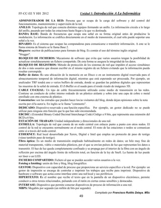 FF-CC-EE Y HH 2012 Unidad 1: Introducción A La Informática 
ADMINISTRADOR DE LA RED: Persona que se ocupa de la carga del software y del control del 
funcionamiento, mantenimiento y supervisión de la red. 
ANILLO: Topología de red que conecta distintos equipos formando un anillo. La información circula a lo largo 
del anillo, pasando por todas las estaciones hasta llegar a la que va destinada. 
BANDA BASE: Banda de frecuencias que ocupa una señal en su forma original antes de producirse la 
modulación. La información se codifica directamente en el medio de transmisión, el cual sólo puede soportar una 
señal a la vez. 
BINARIO: Es el sistema que ocupan las computadoras para comunicarse o transferir información. A este se le 
llama sistema de binario se le llama Base 2. 
Bloguero: escritor de publicaciones para formato de blog. Es común el uso del término inglés original: 
"blogger". 
BLOQUEO DE FICHEROS: Mecanismo de software que evita que varios usuarios tengan la posibilidad de 
actualizar simultáneamente un fichero compartido. De esta forma se asegura la integridad de los datos. 
BLOQUEO DE REGISTROS: Método de protección de los sistemas de red que impiden el acceso simultáneo 
de dos o más usuarios que desean escribir en el mismo registro de un fichero evitando que la información pueda 
resultar corrompida. 
Buffer de datos: Es una ubicación de la memoria en un Disco o en un instrumento digital reservada para el 
almacenamiento temporal de información digital, mientras que está esperando ser procesada. Por ejemplo, un 
analizador TRF tendrá uno o varios buffers de entrada, donde se guardan las palabras digitales que representan 
las muestras de la señal de entrada. El Z-Buffer es el usado para el rende rizado de imágenes 3D. 
CABLE COAXIAL: Un tipo de cable frecuentemente utilizado como medio de transmisión en las redes. 
Contiene un conducto de cobre interno rodeado de un plástico aislante y sobre éste una capa de cobre o metal 
enrollado con otra externa de plástico. 
Comentarios: son las entradas que pueden hacer los/as visitantes del blog, donde dejan opiniones sobre la nota 
escrita por el/la autor/a. En inglés se le llama "comments". 
DEDICADO: Dispositivo reservado a una función específica. Por ejemplo, un gestor dedicado no se puede 
utilizar para ninguna otra función que la que has sido encomendada. 
EBCDIC: (Extended Binary Coded Decimal Interchange Code) Código a 8 bits, que representa una extensión del 
BCD a 6 bits. 
ESTACIÓN DE TRABAJO: Unidad independiente y direccionales de una red. 
ESTRELLA: Topología de red que consta de un nodo central con enlaces punto a punto con otros nodos. El 
control de la red se encuentra normalmente en el nodo central. El resto de las estaciones o nodos se comunican 
entre sí a través del nodo central. 
ETHERNET: Red local desarrollada por Xerox, Digital e Intel que emplea un protocolo de paso de testigo 
(véase también paso de testigo). 
Fibra óptica: Es un medio de transmisión empleado habitualmente en redes de datos; un hilo muy fino de 
material transparente, vidrio o materiales plásticos, por el que se envían pulsos de luz que representan los datos a 
transmitir. El haz de luz queda completamente confinado y se propaga por el interior de la fibra con un ángulo de 
reflexión por encima del ángulo límite de reflexión total, en función de la ley de Snell. La fuente de luz puede 
ser láser o un LED. 
FICHERO COMPARTIDO: Fichero al que se pueden acceder varios usuarios a la vez. 
Fotolog o fotoblog: unión de foto y blog, blog fotográfico. 
GESTOR: Dispositivo con capacidad de proceso que proporciona un servicio específico a la red. Por ejemplo: un 
gestor de impresión se encarga de controlar e imprimir los trabajos que recibe para imprimir. Dispositivo de 
hardware o software que actúa como interfase entre una red local y sus periféricos 
HIPERTEXTO: Es el nombre que recibe el texto que en la pantalla de un dispositivo electrónico, permite 
conducir a otros textos relacionados, pulsando con el ratón en ciertas zonas sensibles y destacadas. 
INTERFASE: Dispositivo que permite conectar dispositivos de proceso de información a una red. 
MBPS: Megabits por segundo (un millón de bits por segundo). 
Compilado por Francisco Rutilio Zelaya. MSc 
49 
 