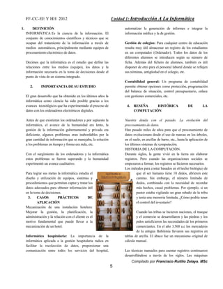 FF-CC-EE Y HH 2012 Unidad 1: Introducción A La Informática 
Compilado por Francisco Rutilio Zelaya. MSc 
5 
1. DEFINICIÓN 
INFORMÁTICA Es la ciencia de la información. El 
conjunto de conocimientos científicos y técnicos que se 
ocupan del tratamiento de la información a través de 
medios automáticos, principalmente mediante equipos de 
procesamiento electrónico de datos. 
Decimos que la informática es el estudio que define las 
relaciones entre los medios (equipo), los datos y la 
información necesaria en la toma de decisiones desde el 
punto de vista de un sistema integrado. 
2. IMPORTANCIA DE SU ESTUDIO 
El gran desarrollo que ha obtenido en los últimos años la 
informática como ciencia ha sido posible gracias a los 
avances tecnológicos que ha experimentado el proceso de 
datos con los ordenadores electrónicos digitales. 
Antes de que existieran los ordenadores y por supuesto la 
informática, el avance de la humanidad era lento, la 
gestión de la información gubernamental y privada era 
deficiente, algunos problemas eran inabordables por la 
gran cantidad de información que se manejaba, la solución 
a los problemas en tiempo y forma era nula, etc. 
Con el surgimiento de los ordenadores y la informática 
estos problemas se fueron superando y la humanidad 
experimentó un avance cualitativo. 
Para lograr sus metas la informática estudia el 
diseño y utilización de equipos, sistemas y 
procedimientos que permitan captar y tratar los 
datos adecuados para obtener información útil 
en la toma de decisiones. 
3. CASOS PRÁCTICOS DE 
APLICACIÓN 
Mecanización de una instalación hotelera: 
Mejorar la gestión, la planificación, la 
administración y la relación con el cliente es el 
motivo fundamental que puede llevar a la 
mecanización de un hotel. 
Informática hospitalaria: La importancia de la 
informática aplicada a la gestión hospitalaria radica en 
facilitar la recolección de datos, proporcionar una 
comunicación entre todos los servicios del hospital, 
automatizar la generación de informes e integrar la 
información médica y la de gestión. 
Gestión de colegios: Para cualquier centro de educación 
resulta muy útil almacenar un registro de los estudiantes 
en un computador (Ordenador). Todos los datos de los 
diferentes alumnos se introducen según su número de 
ficha. Además del fichero de alumnos, también es útil 
disponer de otro para el personal laboral donde se reflejen 
sus nóminas, antigüedad en el colegio, etc. 
Contabilidad general: Un programa de contabilidad 
permite obtener opciones como protección, programación 
del balance de situación, control presupuestario, enlace 
con gestiones comerciales, etc. 
4. RESEÑA HISTÓRICA DE LA 
COMPUTACIÓN 
Nuestra deuda con el pasado. La evolución del 
procesamiento de datos. 
Han pasado miles de años para que el procesamiento de 
datos evolucionara desde el uso de marcas en los árboles, 
en el suelo, en arcillas de barro, etc., hasta la aplicación de 
los últimos sistemas de computación. 
HISTORIA DE LA COMPUTACIÓN. 
Durante siglos, la gente vivió en la tierra sin elaborar 
registros. Pero cuando las organizaciones sociales se 
empezaron a formar, los registros se hicieron necesarios. 
Los métodos para contar basados en el hecho biológico de 
que el ser humano tiene 10 dedos, abrieron este 
camino. Sin embargo, el número limitado de 
dedos, combinado con la necesidad de recordar 
más hechos, causó problemas. Por ejemplo, si un 
pastor estaba vigilando un gran rebaño de la tribu 
y tenía una memoria limitada, ¿Cómo podría tener 
el control del inventario? 
Cuando las tribus se hicieron naciones, el trueque 
y el comercio se desarrollaron y las piedras y los 
palos satisficieron las necesidades de los primeros 
comerciantes. En el año 3,500 a.c los mercaderes 
de la antigua Babilonia llevaron sus registros en 
tablas de arcilla. El ábaco fue un mecanismo original de 
cálculo manual. 
Las técnicas manuales para asentar registros continuaron 
desarrollándose a través de los siglos. Las máquinas 
 