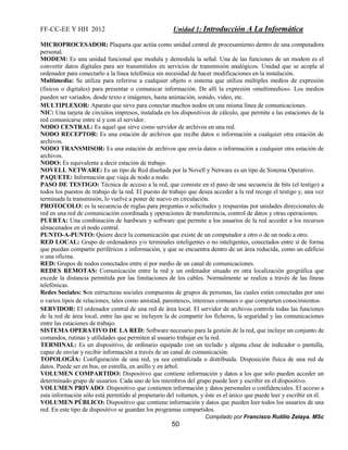 FF-CC-EE Y HH 2012 Unidad 1: Introducción A La Informática 
MICROPROCESADOR: Plaqueta que actúa como unidad central de procesamiento dentro de una computadora 
personal. 
MODEM: Es una unidad funcional que modula y demodula la señal. Una de las funciones de un modem es el 
convertir datos digitales para ser transmitidos en servicios de transmisión analógicos. Unidad que se acopla al 
ordenador para conectarlo a la línea telefónica sin necesidad de hacer modificaciones en la instalación. 
Multimedia: Se utiliza para referirse a cualquier objeto o sistema que utiliza múltiples medios de expresión 
(físicos o digitales) para presentar o comunicar información. De allí la expresión «multimedios». Los medios 
pueden ser variados, desde texto e imágenes, hasta animación, sonido, video, etc. 
MULTIPLEXOR: Aparato que sirve para conectar muchos nodos en una misma línea de comunicaciones. 
NIC: Una tarjeta de circuitos impresos, instalada en los dispositivos de cálculo, que permite a las estaciones de la 
red comunicarse entre sí y con el servidor. 
NODO CENTRAL: Es aquel que sirve como servidor de archivos en una red. 
NODO RECEPTOR: Es una estación de archivos que recibe datos o información a cualquier otra estación de 
archivos. 
NODO TRANSMISOR: Es una estación de archivos que envía datos o información a cualquier otra estación de 
archivos. 
NODO: Es equivalente a decir estación de trabajo. 
NOVELL NETWARE: Es un tipo de Red diseñada por la Novell y Netware es un tipo de Sistema Operativo. 
PAQUETE: Información que viaja de nodo a nodo. 
PASO DE TESTIGO: Técnica de acceso a la red, que consiste en el paso de una secuencia de bits (el testigo) a 
todos los puestos de trabajo de la red. El puesto de trabajo que desea acceder a la red recoge el testigo y, una vez 
terminada la transmisión, lo vuelve a poner de nuevo en circulación. 
PROTOCOLO: es la secuencia de reglas para preguntas o solicitudes y respuestas por unidades direccionales de 
red en una red de comunicación coordinada y operaciones de transferencia, control de datos y otras operaciones. 
PUERTA: Una combinación de hardware y software que permite a los usuarios de la red acceder a los recursos 
almacenados en el nodo central. 
PUNTO-A-PUNTO: Quiere decir la comunicación que existe de un computador a otro o de un nodo a otro. 
RED LOCAL: Grupo de ordenadores y/o terminales inteligentes o no inteligentes, conectados entre sí de forma 
que puedan compartir periféricos e información, y que se encuentra dentro de un área reducida, como un edificio 
o una oficina. 
RED: Grupos de nodos conectados entre sí por medio de un canal de comunicaciones. 
REDES REMOTAS: Comunicación entre la red y un ordenador situado en otra localización geográfica que 
excede la distancia permitida por las limitaciones de los cables. Normalmente se realiza a través de las líneas 
telefónicas. 
Redes Sociales: Son estructuras sociales compuestas de grupos de personas, las cuales están conectadas por uno 
o varios tipos de relaciones, tales como amistad, parentesco, intereses comunes o que comparten conocimientos. 
SERVIDOR: El ordenador central de una red de área local. El servidor de archivos controla todas las funciones 
de la red de área local, entre las que se incluyen la de compartir los ficheros, la seguridad y las comunicaciones 
entre las estaciones de trabajo. 
SISTEMA OPERATIVO DE LA RED: Software necesario para la gestión de la red, que incluye un conjunto de 
comandos, rutinas y utilidades que permiten al usuario trabajar en la red. 
TERMINAL: Es un dispositivo, de ordinario equipado con un teclado y alguna clase de indicador o pantalla, 
capaz de enviar y recibir información a través de un canal de comunicación. 
TOPOLOGÍA: Configuración de una red, ya sea centralizada o distribuida. Disposición física de una red de 
datos. Puede ser en bus, en estrella, en anillo y en árbol. 
VOLUMEN COMPARTIDO: Dispositivo que contiene información y datos a los que solo pueden acceder un 
determinado grupo de usuarios. Cada uno de los miembros del grupo puede leer y escribir en el dispositivo. 
VOLUMEN PRIVADO: Dispositivo que contienen información y datos personales o confidenciales. El acceso a 
esta información sólo está permitido al propietario del volumen, y éste es el único que puede leer y escribir en él. 
VOLUMEN PÚBLICO: Dispositivo que contiene información y datos que pueden leer todos los usuarios de una 
red. En este tipo de dispositivo se guardan los programas compartidos. 
Compilado por Francisco Rutilio Zelaya. MSc 
50 
 