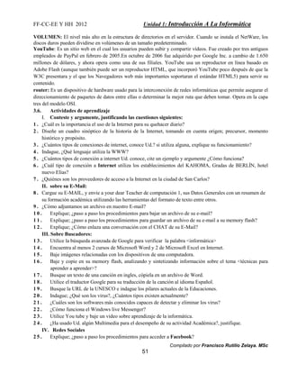 FF-CC-EE Y HH 2012 Unidad 1: Introducción A La Informática 
VOLUMEN: El nivel más alto en la estructura de directorios en el servidor. Cuando se instala el NetWare, los 
discos duros pueden dividirse en volúmenes de un tamaño predeterminado. 
YouTube: Es un sitio web en el cual los usuarios pueden subir y compartir vídeos. Fue creado por tres antiguos 
empleados de PayPal en febrero de 2005.En octubre de 2006 fue adquirido por Google Inc. a cambio de 1.650 
millones de dólares, y ahora opera como una de sus filiales. YouTube usa un reproductor en línea basado en 
Adobe Flash (aunque también puede ser un reproductor HTML, que incorporó YouTube poco después de que la 
W3C presentara y el que los Navegadores web más importantes soportaran el estándar HTML5) para servir su 
contenido. 
router: Es un dispositivo de hardware usado para la interconexión de redes informáticas que permite asegurar el 
direccionamiento de paquetes de datos entre ellas o determinar la mejor ruta que deben tomar. Opera en la capa 
tres del modelo OSI. 
3.6. Actividades de aprendizaje 
I. Conteste y argumente, justificando las cuestiones siguientes: 
1 . ¿Cuál es la importancia el uso de la Internet para su quehacer diario? 
2 . Diseñe un cuadro sinóptico de la historia de la Internet, tomando en cuenta origen; precursor, momento 
Compilado por Francisco Rutilio Zelaya. MSc 
51 
histórico y propósito. 
3 . ¿Cuántos tipos de conexiones de internet, conoce Ud.? si utiliza alguna, explique su funcionamiento? 
4 . Indague, ¿Qué lenguaje utiliza la WWW? 
5 . ¿Cuántos tipos de conexión a internet Ud. conoce, cite un ejemplo y argumente ¿Cómo funciona? 
6 . ¿Cuál tipo de conexión a Internet utiliza los establecimientos del KAHOMA, Gradas de BERLÍN, hotel 
nuevo Elías? 
7 . ¿Quiénes son los proveedores de acceso a la Internet en la ciudad de San Carlos? 
II. sobre su E-Mail: 
8 . Cargue su E-MAIL, y envíe a your dear Teacher de computación 1, sus Datos Generales con un resumen de 
su formación académica utilizando las herramientas del formato de texto entre otros. 
9 . ¿Cómo adjuntamos un archivo en nuestro E-mail? 
1 0 . Explique; ¿paso a paso los procedimientos para bajar un archivo de su e-mail? 
1 1 . Explique; ¿paso a paso los procedimientos para guardar un archivo de su e-mail a su memory flash? 
1 2 . Explique; ¿Cómo enlaza una conversación con el CHAT de su E-Mail? 
III. Sobre Buscadores: 
1 3 . Utilice la búsqueda avanzada de Google para verificar la palabra <informática> 
1 4 . Encuentra al menos 2 cursos de Microsoft Word y 2 de Microsoft Excel en Internet. 
1 5 . Baje imágenes relacionadas con los dispositivos de una computadora. 
1 6 . Baje y copie en su memory flash, analizando y sintetizando información sobre el tema <técnicas para 
aprender a aprender>? 
1 7 . Busque un texto de una canción en ingles, cópiela en un archivo de Word. 
1 8 . Utilice el traductor Google para su traducción de la canción al idioma Español. 
1 9 . Busque la URL de la UNESCO e indague los pilares actuales de la Educaciones. 
2 0 . Indague; ¿Qué son los virus?, ¿Cuántos tipos existen actualmente? 
2 1 . ¿Cuáles son los softwares más conocidos capaces de detectar y eliminar los virus? 
2 2 . ¿Cómo funciona el Windows live Messenger? 
2 3 . Utilice You tube y baje un video sobre aprendizaje de la informática. 
2 4 . ¿Ha usado Ud. algún Multimedia para el desempeño de su actividad Académica?, justifique. 
IV. Redes Sociales 
2 5 . Explique; ¿paso a paso los procedimientos para acceder a Facebook? 
 