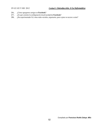 FF-CC-EE Y HH 2012 Unidad 1: Introducción A La Informática 
2 6 . ¿Cómo agregamos amigos en Facebook? 
2 7 . ¿En qué consiste la configuración de privacidad de Facebook? 
2 8 . ¿Ha experimentado Ud. otras redes sociales, argumente, paso a paso su acceso a estas? 
Compilado por Francisco Rutilio Zelaya. MSc 
52 
