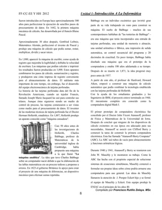 FF-CC-EE Y HH 2012 Unidad 1: Introducción A La Informática 
Compilado por Francisco Rutilio Zelaya. MSc 
6 
fueron introducidas en Europa hace aproximadamente 300 
años para perfeccionar la ejecución de sencillos pasos de 
procesamiento de datos. En 1642, la primera máquina 
mecánica de cálculo, fue desarrollada por el francés Blaise 
Pascal. 
Aproximadamente 30 años después, Gottfried Leibniz, 
Matemático Alemán, perfeccionó el invento de Pascal y 
produjo una máquina de cálculo que podía sumar, restar, 
multiplicar, dividir y sacar raíces. 
En 1,880, apareció la máquina de escribir, como ayuda de 
registro que mejoraba la legibilidad y doblaba la velocidad 
de escritura. Las máquinas que podían calcular e imprimir 
los resultados fueron producidas en 1,890. Estos aparatos 
combinaron los pasos de cálculo, sumarización y registro, 
y produjeron una cinta impresa de registro conveniente 
para el almacenamiento de datos. El adelanto más 
importante de este tiempo, sin embargo, fue el desarrollo 
del equipo electromecánico de tarjetas perforadas. 
La historia de las tarjetas perforadas data del fin de la 
Revolución Americana, cuando un tejedor Francés, 
llamado Joseph Marie Jacquard las usó para controlar sus 
telares. Aunque éstas siguieron siendo un medio de 
control de proceso, las tarjetas comenzaron a ser vistas 
como medio para el procesamiento de datos. El inventor 
de las modernas técnicas de tarjeta perforada fue el Doctor 
Herman Hollerith, estadístico. En 1,887, Hollerith produjo 
un aparato conocido como "máquina cansadora". 
Casi 50 años antes de 
las investigaciones de 
Hollerith, Charles 
Babbage, profesor de 
Matemáticas de la 
universidad inglesa de 
Cambridge, había 
propuesto una máquina 
a la que llamó "La 
máquina analítica". La idea que tuvo Charles Babbage 
sobre un computador nació debido a que la elaboración de 
las tablas matemáticas era un proceso tedioso y propenso a 
errores. En 1823 el gobierno Británico lo apoyo para crear 
el proyecto de una máquina de diferencias, un dispositivo 
mecánico para efectuar sumas repetidas. 
Babbage era un individuo excéntrico que invirtió gran 
parte de su vida trabajando en vano para construir su 
máquina. El sueño de Babbage - muchos de sus 
contemporáneos hablaban de "las tonterías de Babbage" - 
era una máquina que tenía incorporados una entrada de 
tarjetas perforadas, una unidad de memoria o almacén, 
una unidad aritmética o fábrica, una impresión de salida 
automática, un control secuencial del programa y 20 
decimales de exactitud. En poco tiempo, Babbage había 
diseñado una máquina que era el prototipo de la 
computadora y estaba 100 años adelantada a su tiempo. 
Después de su muerte en 1,871, la idea progresó muy 
poco antes de 1937. 
A partir de este año, el profesor de Hardvard, Howard 
Aiken, empezó a construir una máquina de cálculo 
automático que podía combinar la tecnología establecida 
con las tarjetas perforadas de Hollerith. 
Con la ayuda de los estudiantes graduados y los 
Ingenieros de IBM, el proyecto estuvo terminado en 1944. 
El mecanismo completo era conocido como la 
computadora digital Mark I. 
El primer prototipo de computadora electrónica fue 
concebido por el Doctor John Vicent Atanasoff, profesor 
de Física y Matemáticas de la Universidad de Iowa. 
Después de concluir que ninguno de los dispositivos de 
cálculo existentes en esa época era adecuado para sus 
necesidades, Atanasoff se asoció con Clifford Berry y 
comenzó la tarea de construir la primera computadora 
electrónica. Esta fue llamada "Atanasoff-Berry Computer" 
(ABC). La ABC usó tubos de vacío para almacenamiento 
y funciones aritméticas lógicas. 
Durante 1940 y 1941, Atanasoff y Berry se reunieron con 
John W. Mauchly y le mostraron su trabajo. Como la 
ABC fue hecha con el propósito especial de solucionar 
sistemas de ecuaciones simultáneas, Mauchly comenzó a 
formular sus propias ideas sobre cómo podría armarse una 
computadora para uso general. Las ideas de Mauchly 
llamaron la atención de J. Presper Eckert hijo y se formó 
el equipo de Mauchly y Eckert. Este equipo produjo la 
ENIAC en el principio de los años 40. 
 