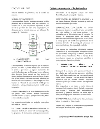 FF-CC-EE Y HH 2012 Unidad 1: Introducción A La Informática 
Compilado por Francisco Rutilio Zelaya. MSc 
9 
atención prioritaria de gobiernos y de la sociedad en 
conjunto. 
MODELO DE VON NEUMANN 
Las computadoras digitales actuales se ajustan al modelo 
propuesto por el matemático John Von Neumann. De 
acuerdo con el, una característica importante de este 
modelo es que tanto los datos como los programas, se 
almacenan en la memoria antes de ser utilizados, Se 
compone de 5 elementos: 
6. CLASIFICACIÓN DE LAS 
COMPUTADORAS. 
Las computadoras se clasifican según el tipo de datos que 
procesan. Los datos se pueden obtener como resultado de 
un conteo o por medio de algunos instrumentos de 
medición. Los datos que se obtienen por conteo se llaman 
datos discretos. Como ejemplo de éstos tenemos el 
número total de alumnos en un salón de clase o el valor 
total de una factura. Los datos que deben obtenerse por 
medición son datos continuos. Como ejemplo de éstos 
tenemos la velocidad de un automóvil medida por su 
velocímetro o la temperatura de un paciente medida por su 
termómetro. 
COMPUTADORA DIGITAL es un dispositivo de cálculo 
que procesa datos discretos. Trabaja directamente 
contando números (o dígitos) que representan cifras, letras 
u otros símbolos especiales. 
Las computadoras digitales son fabricadas para ambos 
usos, especial y general. 
Una COMPUTADORA DE PROPÓSITO ESPECIAL es 
una que es diseñada para realizar sólo una tarea específica, 
los programas de instrucciones están permanentemente 
almacenados en la máquina. Aunque esto reduce 
flexibilidad, hace la tarea rápida y eficiente. 
COMPUTADORA DE PROPÓSITO GENERAL es la 
que puede almacenar diferentes programas y puede ser 
usada en incontables aplicaciones. 
COMPUTADORAS ANALÓGICAS no calculan 
directamente números y en cambio, lo hacen con variables 
que están medidas en una escala continua y son 
registradas con un determinado grado de precisión. Por 
ejemplo, la temperatura puede ser medida con 
aproximación de un décimo de grado de la escala Celsius, 
el voltaje puede ser medido con aproximación de un 
centésimo de voltio y la presión puede ser medida con 
aproximación de una libra por pulgada cuadrada. 
Los sistemas de computación HIBRIDOS combinan 
características de las computadoras analógicas digitales. 
Los procesadores analógicos y los híbridos, obviamente, 
realizan tareas especializadas. Pero la mayoría de las 
computadoras usadas en aplicaciones científicas y 
comerciales son dispositivos digitales. 
7. ESTRUCTURA FÍSICA Y 
FUNCIONAMIENTO DEL COMPUTADOR 
La mayoría de las personas saben que una computadora es 
una máquina que puede ejecutar operaciones aritméticas. 
Pero puede hacer mucho más que esto; también puede 
copiar, mover, comparar y ejecutar otras operaciones no 
aritméticas con los diversos símbolos alfabéticos, 
numéricos y otros que usan los humanos para representar 
objetos. 
Una computadora es un rápido y exacto sistema de 
manipulación de caracteres (datos), diseñado y organizado 
para aceptar y almacenar datos automáticamente, 
procesarlos y producir resultados de salida bajo la 
dirección de un programa almacenado de instrucciones. 
El HARDWARE: Es la parte física, los chips, las tarjetas, 
placas, etc y trabaja en lógica binaria. 
La parte física, tangible de un sistema de computadora o 
sea el equipo (Hardware) tiene tres partes: 
 