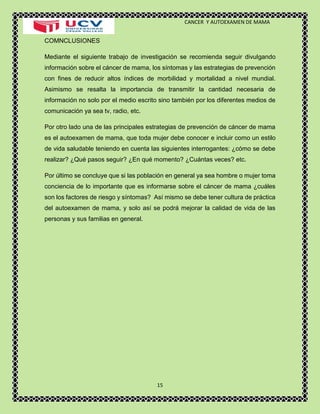 CANCER Y AUTOEXAMEN DE MAMA 
15 
COMNCLUSIONES 
Mediante el siguiente trabajo de investigación se recomienda seguir divulgando información sobre el cáncer de mama, los síntomas y las estrategias de prevención con fines de reducir altos índices de morbilidad y mortalidad a nivel mundial. Asimismo se resalta la importancia de transmitir la cantidad necesaria de información no solo por el medio escrito sino también por los diferentes medios de comunicación ya sea tv, radio, etc. 
Por otro lado una de las principales estrategias de prevención de cáncer de mama es el autoexamen de mama, que toda mujer debe conocer e incluir como un estilo de vida saludable teniendo en cuenta las siguientes interrogantes: ¿cómo se debe realizar? ¿Qué pasos seguir? ¿En qué momento? ¿Cuántas veces? etc. 
Por último se concluye que si las población en general ya sea hombre o mujer toma conciencia de lo importante que es informarse sobre el cáncer de mama ¿cuáles son los factores de riesgo y síntomas? Así mismo se debe tener cultura de práctica del autoexamen de mama, y solo así se podrá mejorar la calidad de vida de las personas y sus familias en general. 
 