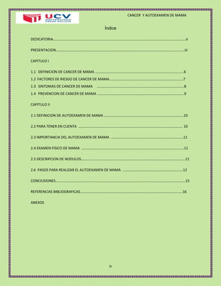 CANCER Y AUTOEXAMEN DE MAMA 
iv 
Índice 
DEDICATORIA……………………………………………………………………………………………………………………………....ii 
PRESENTACION……………………………………………………………………………………………………………………………iii 
CAPITULO I 
1.1 DEFINICION DE CANCER DE MAMA …………………………………………………………………………………….6 
1.2 FACTORES DE RIESGO DE CANCER DE MAMA………………………………………………………………………7 
1.3 SINTOMAS DE CANCER DE MAMA …………………………………………………………………………………..8 
1.4 PREVENCION DE CANCER DE MAMA ………………………………………………………………………………….9 
CAPITULO II 
2.1 DEFINICION DE AUTOEXAMEN DE MAMA ……………………………………………………………………………10 
2.2 PARA TENER EN CUENTA …………………………………………………………………………………………………… 10 
2.3 IMPORTANCIA DEL AUTOEXAMEN DE MAMA …………………………………………………………………….11 
2.4 EXAMEN FISICO DE MAMA ………………………………………………………………………………………………….11 
2.5 DESCRIPCION DE NODULOS……………………………………………………………………………………………………11 
2.6 PASOS PARA REALIZAR EL AUTOEXAMEN DE MAMA …………………………………………………………12 
CONCIUSIONES…………………………………………………………………………………………………………………………….15 
REFERENCIAS BIBLIOGRAFICAS………………………………………………………………………………………………….16 
ANEXOS 
 