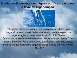 A vida cristã começa com águas purificadoras, com
               o lavar da regeneração




    Não pelas obras de justiça que houvéssemos feito, mas
    segundo a sua misericórdia, nos salvou pela lavagem da
        regeneração e da renovação do Espírito Santo,
 Que abundantemente ele derramou sobre nós por Jesus Cristo
  nosso Salvador;Para que, sendo justificados pela sua graça,
 sejamos feitos herdeiros segundo a esperança da vida eterna
                           Tito 3:5-7
 