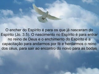 O encher do Espírito é para os que já nasceram do
Espírito (Jo. 3.5). O nascimento no Espírito é para entrar
    no reino de Deus e o enchimento do Espírito é a
 capacitação para andarmos por fé e herdarmos o reino
dos céus, para sair ao encontro do noivo para as bodas
 