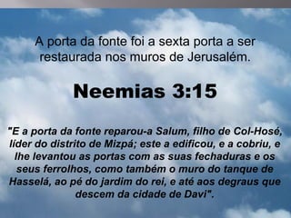 A porta da fonte foi a sexta porta a ser
      restaurada nos muros de Jerusalém.

             Neemias 3:15
"E a porta da fonte reparou-a Salum, filho de Col-Hosé,
líder do distrito de Mizpá; este a edificou, e a cobriu, e
  lhe levantou as portas com as suas fechaduras e os
   seus ferrolhos, como também o muro do tanque de
Hasselá, ao pé do jardim do rei, e até aos degraus que
               descem da cidade de Davi".
 