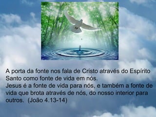 A porta da fonte nos fala de Cristo através do Espírito
Santo como fonte de vida em nós.
Jesus é a fonte de vida para nós, e também a fonte de
vida que brota através de nós, do nosso interior para
outros. (João 4.13-14)
 