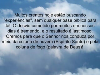 Muitos crentes hoje estão buscando
 "experiências", sem qualquer base bíblica para
  tal. O desvio cometido por muitos em nossos
   dias é tremendo, e o resultado é lastimoso.
  Oremos para que o Senhor nos conduza por
meio da coluna de nuvem (Espírito Santo) e pela
        coluna de fogo (palavra de Deus)!
 