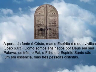 A porta da fonte é Cristo, mas o Espírito é o que vivifica
(João 6.63). Como somos ensinados por Deus em sua
Palavra, os três: o Pai, o Filho e o Espírito Santo são
 um em essência, mas três pessoas distintas.
 