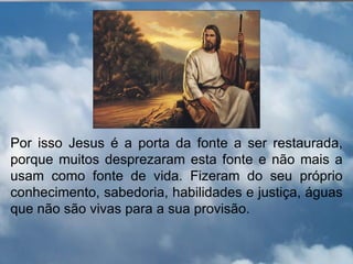 Por isso Jesus é a porta da fonte a ser restaurada,
porque muitos desprezaram esta fonte e não mais a
usam como fonte de vida. Fizeram do seu próprio
conhecimento, sabedoria, habilidades e justiça, águas
que não são vivas para a sua provisão.
 